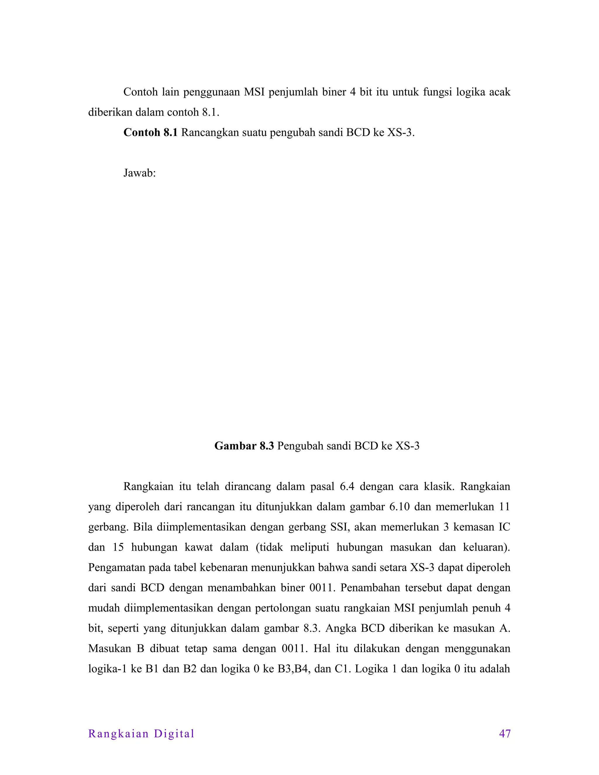 Contoh lain penggunaan MSI penjumlah biner 4 bit itu untuk fungsi logika acak
diberikan dalam contoh 8.1.
Contoh 8.1 Rancangkan suatu pengubah sandi BCD ke XS-3.
Jawab:

Gambar 8.3 Pengubah sandi BCD ke XS-3
Rangkaian itu telah dirancang dalam pasal 6.4 dengan cara klasik. Rangkaian
yang diperoleh dari rancangan itu ditunjukkan dalam gambar 6.10 dan memerlukan 11
gerbang. Bila diimplementasikan dengan gerbang SSI, akan memerlukan 3 kemasan IC
dan 15 hubungan kawat dalam (tidak meliputi hubungan masukan dan keluaran).
Pengamatan pada tabel kebenaran menunjukkan bahwa sandi setara XS-3 dapat diperoleh
dari sandi BCD dengan menambahkan biner 0011. Penambahan tersebut dapat dengan
mudah diimplementasikan dengan pertolongan suatu rangkaian MSI penjumlah penuh 4
bit, seperti yang ditunjukkan dalam gambar 8.3. Angka BCD diberikan ke masukan A.
Masukan B dibuat tetap sama dengan 0011. Hal itu dilakukan dengan menggunakan
logika-1 ke B1 dan B2 dan logika 0 ke B3,B4, dan C1. Logika 1 dan logika 0 itu adalah

Rangkaian Digital

47

 