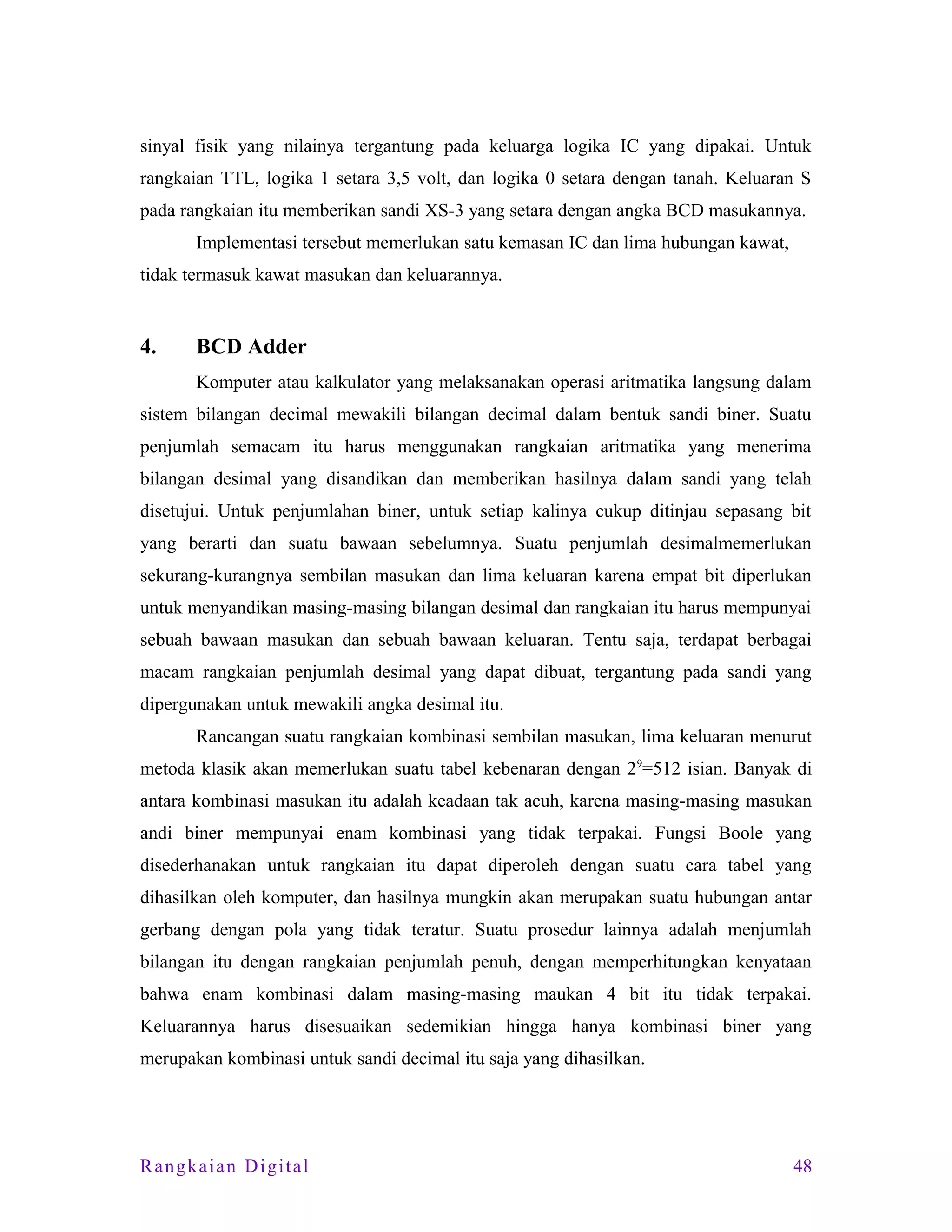 sinyal fisik yang nilainya tergantung pada keluarga logika IC yang dipakai. Untuk
rangkaian TTL, logika 1 setara 3,5 volt, dan logika 0 setara dengan tanah. Keluaran S
pada rangkaian itu memberikan sandi XS-3 yang setara dengan angka BCD masukannya.
Implementasi tersebut memerlukan satu kemasan IC dan lima hubungan kawat,
tidak termasuk kawat masukan dan keluarannya.

4.

BCD Adder
Komputer atau kalkulator yang melaksanakan operasi aritmatika langsung dalam

sistem bilangan decimal mewakili bilangan decimal dalam bentuk sandi biner. Suatu
penjumlah semacam itu harus menggunakan rangkaian aritmatika yang menerima
bilangan desimal yang disandikan dan memberikan hasilnya dalam sandi yang telah
disetujui. Untuk penjumlahan biner, untuk setiap kalinya cukup ditinjau sepasang bit
yang berarti dan suatu bawaan sebelumnya. Suatu penjumlah desimalmemerlukan
sekurang-kurangnya sembilan masukan dan lima keluaran karena empat bit diperlukan
untuk menyandikan masing-masing bilangan desimal dan rangkaian itu harus mempunyai
sebuah bawaan masukan dan sebuah bawaan keluaran. Tentu saja, terdapat berbagai
macam rangkaian penjumlah desimal yang dapat dibuat, tergantung pada sandi yang
dipergunakan untuk mewakili angka desimal itu.
Rancangan suatu rangkaian kombinasi sembilan masukan, lima keluaran menurut
metoda klasik akan memerlukan suatu tabel kebenaran dengan 29=512 isian. Banyak di
antara kombinasi masukan itu adalah keadaan tak acuh, karena masing-masing masukan
andi biner mempunyai enam kombinasi yang tidak terpakai. Fungsi Boole yang
disederhanakan untuk rangkaian itu dapat diperoleh dengan suatu cara tabel yang
dihasilkan oleh komputer, dan hasilnya mungkin akan merupakan suatu hubungan antar
gerbang dengan pola yang tidak teratur. Suatu prosedur lainnya adalah menjumlah
bilangan itu dengan rangkaian penjumlah penuh, dengan memperhitungkan kenyataan
bahwa enam kombinasi dalam masing-masing maukan 4 bit itu tidak terpakai.
Keluarannya harus disesuaikan sedemikian hingga hanya kombinasi biner yang
merupakan kombinasi untuk sandi decimal itu saja yang dihasilkan.

Rangkaian Digital

48

 