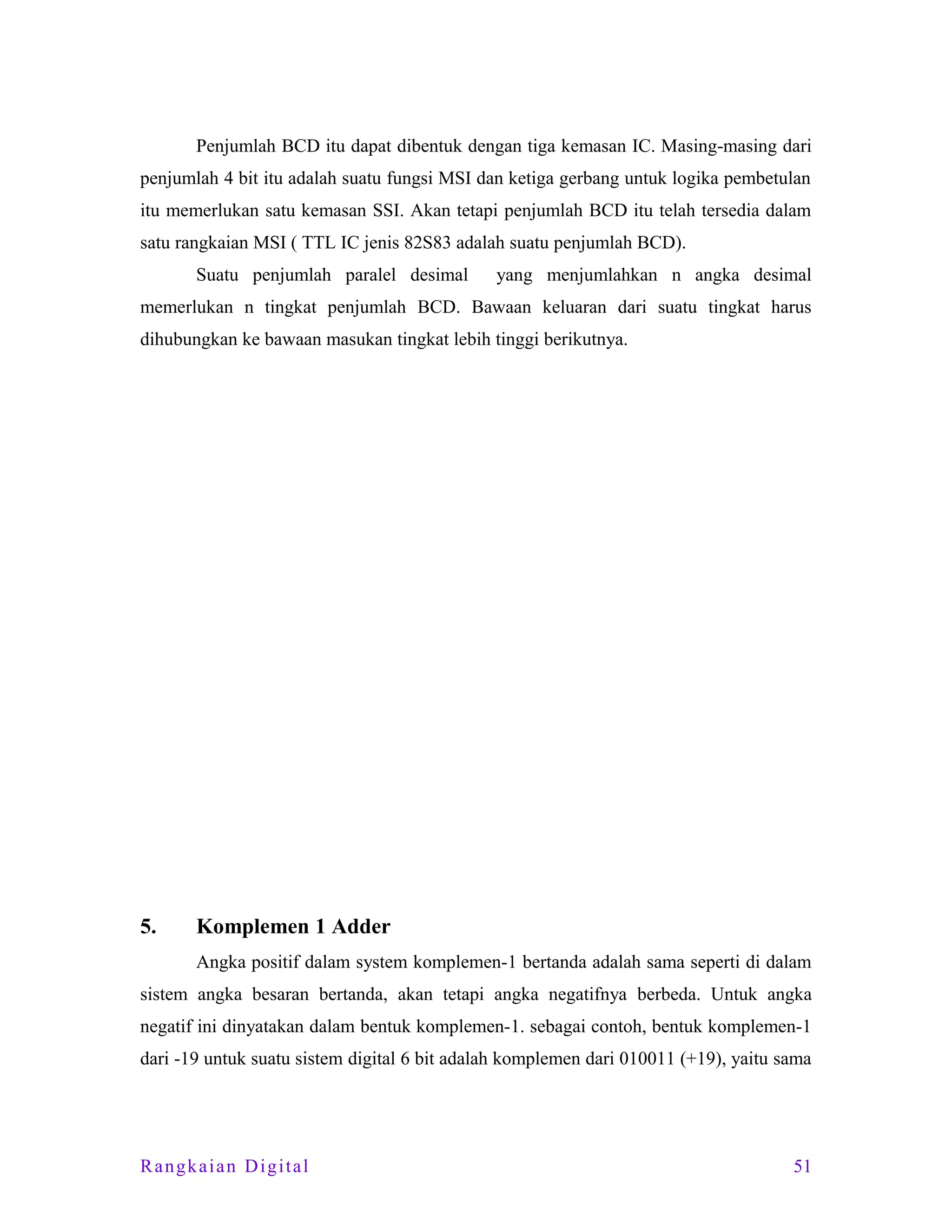 Penjumlah BCD itu dapat dibentuk dengan tiga kemasan IC. Masing-masing dari
penjumlah 4 bit itu adalah suatu fungsi MSI dan ketiga gerbang untuk logika pembetulan
itu memerlukan satu kemasan SSI. Akan tetapi penjumlah BCD itu telah tersedia dalam
satu rangkaian MSI ( TTL IC jenis 82S83 adalah suatu penjumlah BCD).
Suatu penjumlah paralel desimal

yang menjumlahkan n angka desimal

memerlukan n tingkat penjumlah BCD. Bawaan keluaran dari suatu tingkat harus
dihubungkan ke bawaan masukan tingkat lebih tinggi berikutnya.

5.

Komplemen 1 Adder
Angka positif dalam system komplemen-1 bertanda adalah sama seperti di dalam

sistem angka besaran bertanda, akan tetapi angka negatifnya berbeda. Untuk angka
negatif ini dinyatakan dalam bentuk komplemen-1. sebagai contoh, bentuk komplemen-1
dari -19 untuk suatu sistem digital 6 bit adalah komplemen dari 010011 (+19), yaitu sama

Rangkaian Digital

51

 