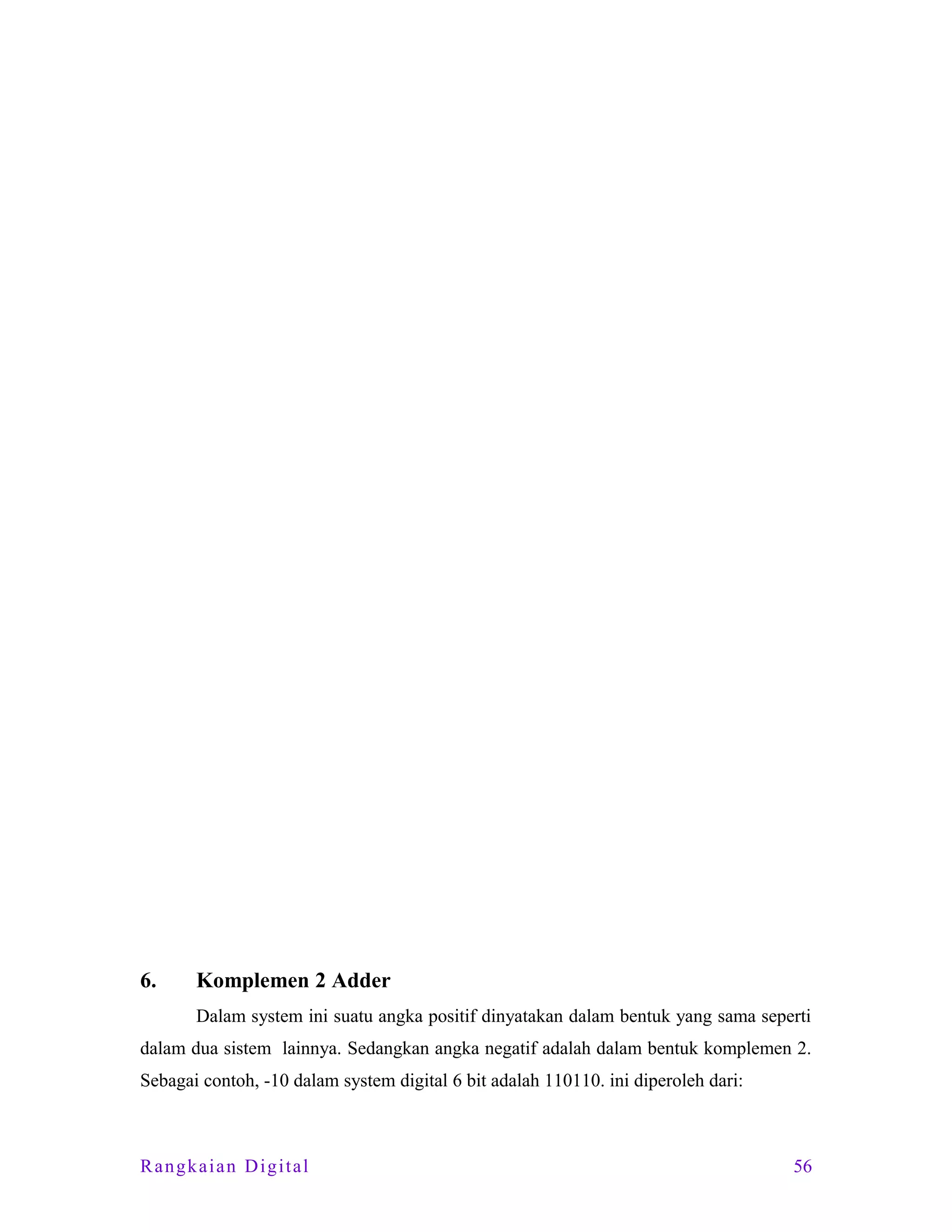 6.

Komplemen 2 Adder
Dalam system ini suatu angka positif dinyatakan dalam bentuk yang sama seperti

dalam dua sistem lainnya. Sedangkan angka negatif adalah dalam bentuk komplemen 2.
Sebagai contoh, -10 dalam system digital 6 bit adalah 110110. ini diperoleh dari:

Rangkaian Digital

56

 
