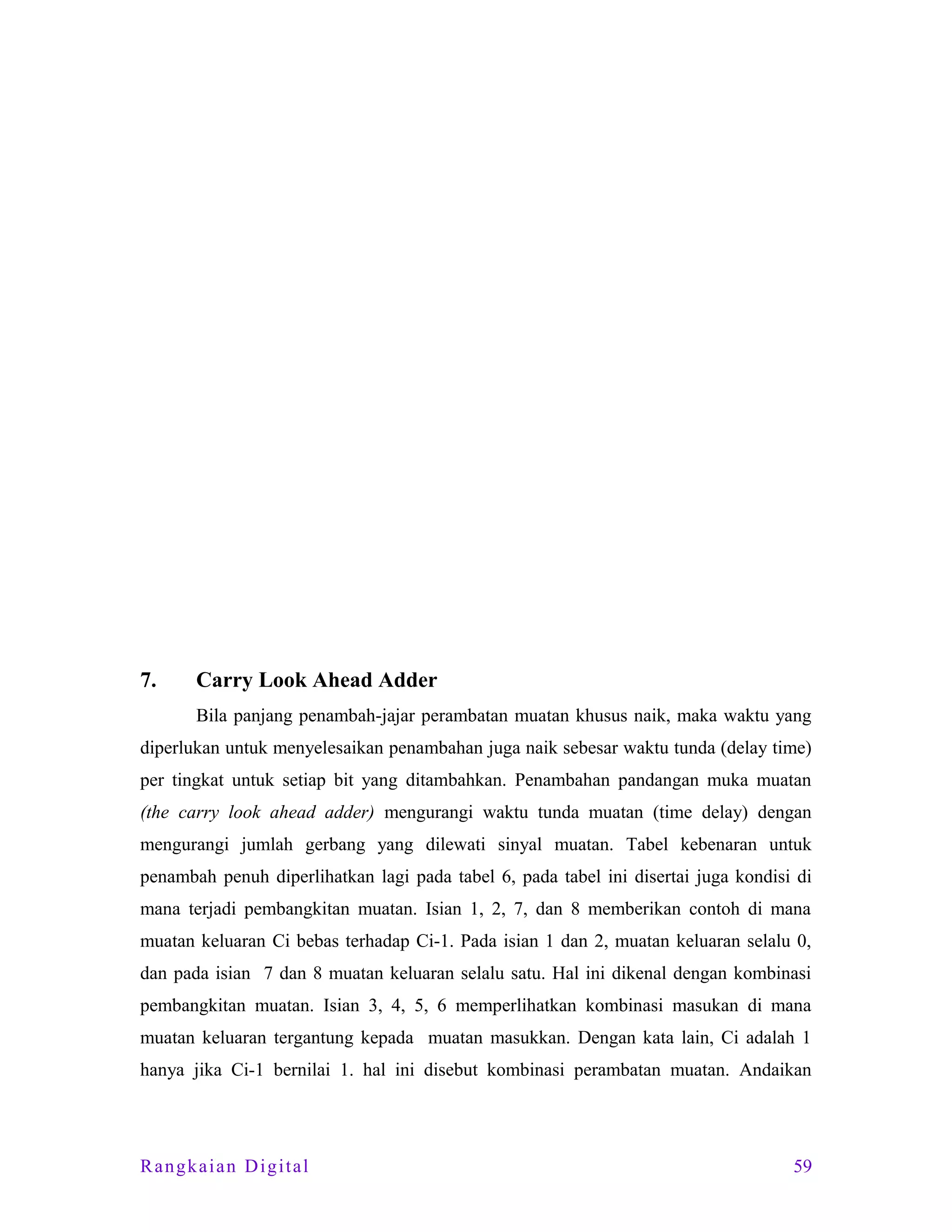 7.

Carry Look Ahead Adder
Bila panjang penambah-jajar perambatan muatan khusus naik, maka waktu yang

diperlukan untuk menyelesaikan penambahan juga naik sebesar waktu tunda (delay time)
per tingkat untuk setiap bit yang ditambahkan. Penambahan pandangan muka muatan
(the carry look ahead adder) mengurangi waktu tunda muatan (time delay) dengan
mengurangi jumlah gerbang yang dilewati sinyal muatan. Tabel kebenaran untuk
penambah penuh diperlihatkan lagi pada tabel 6, pada tabel ini disertai juga kondisi di
mana terjadi pembangkitan muatan. Isian 1, 2, 7, dan 8 memberikan contoh di mana
muatan keluaran Ci bebas terhadap Ci-1. Pada isian 1 dan 2, muatan keluaran selalu 0,
dan pada isian 7 dan 8 muatan keluaran selalu satu. Hal ini dikenal dengan kombinasi
pembangkitan muatan. Isian 3, 4, 5, 6 memperlihatkan kombinasi masukan di mana
muatan keluaran tergantung kepada muatan masukkan. Dengan kata lain, Ci adalah 1
hanya jika Ci-1 bernilai 1. hal ini disebut kombinasi perambatan muatan. Andaikan

Rangkaian Digital

59

 