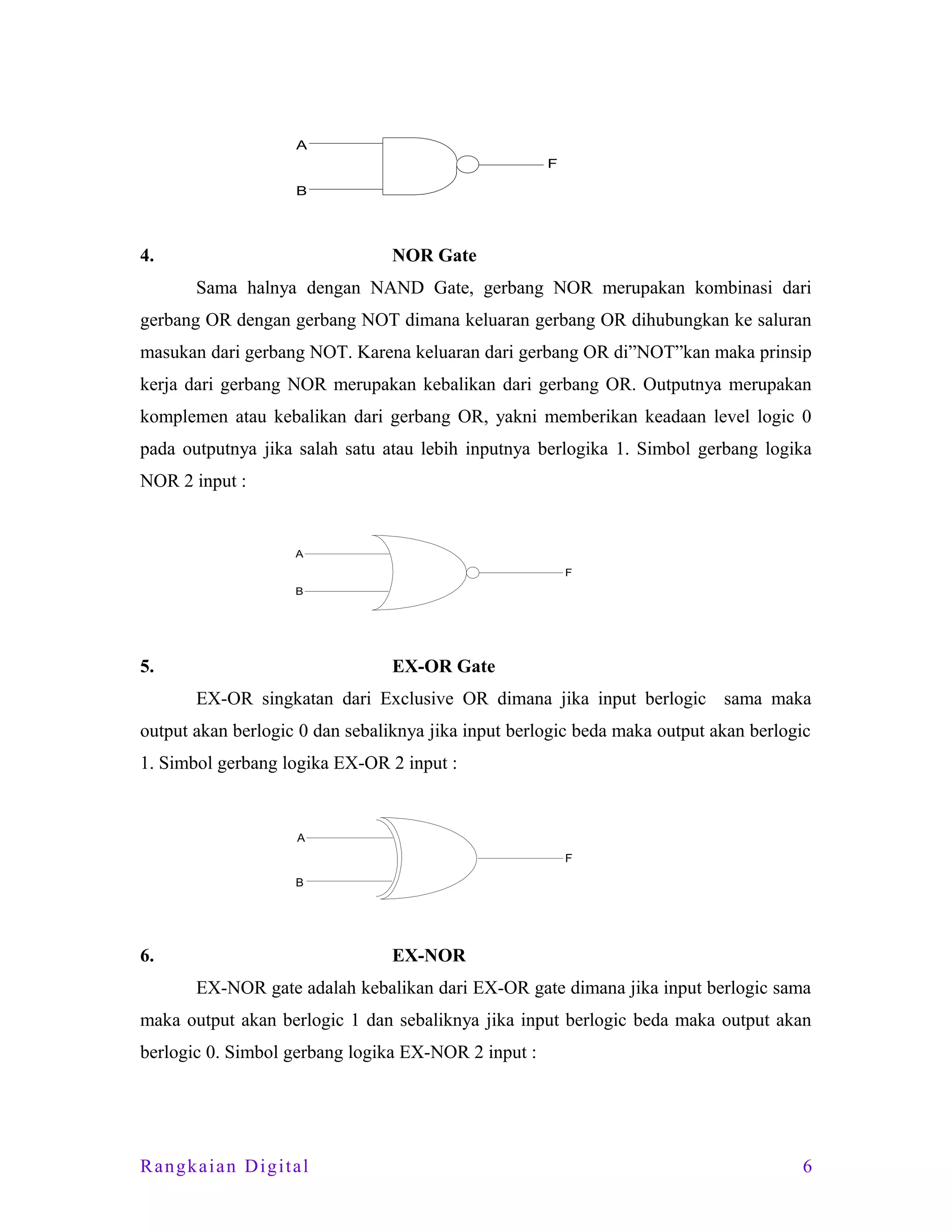 A
F
B

4.

NOR Gate
Sama halnya dengan NAND Gate, gerbang NOR merupakan kombinasi dari

gerbang OR dengan gerbang NOT dimana keluaran gerbang OR dihubungkan ke saluran
masukan dari gerbang NOT. Karena keluaran dari gerbang OR di”NOT”kan maka prinsip
kerja dari gerbang NOR merupakan kebalikan dari gerbang OR. Outputnya merupakan
komplemen atau kebalikan dari gerbang OR, yakni memberikan keadaan level logic 0
pada outputnya jika salah satu atau lebih inputnya berlogika 1. Simbol gerbang logika
NOR 2 input :

A
F
B

5.

EX-OR Gate
EX-OR singkatan dari Exclusive OR dimana jika input berlogic sama maka

output akan berlogic 0 dan sebaliknya jika input berlogic beda maka output akan berlogic
1. Simbol gerbang logika EX-OR 2 input :

A
F
B

6.

EX-NOR
EX-NOR gate adalah kebalikan dari EX-OR gate dimana jika input berlogic sama

maka output akan berlogic 1 dan sebaliknya jika input berlogic beda maka output akan
berlogic 0. Simbol gerbang logika EX-NOR 2 input :

Rangkaian Digital

6

 