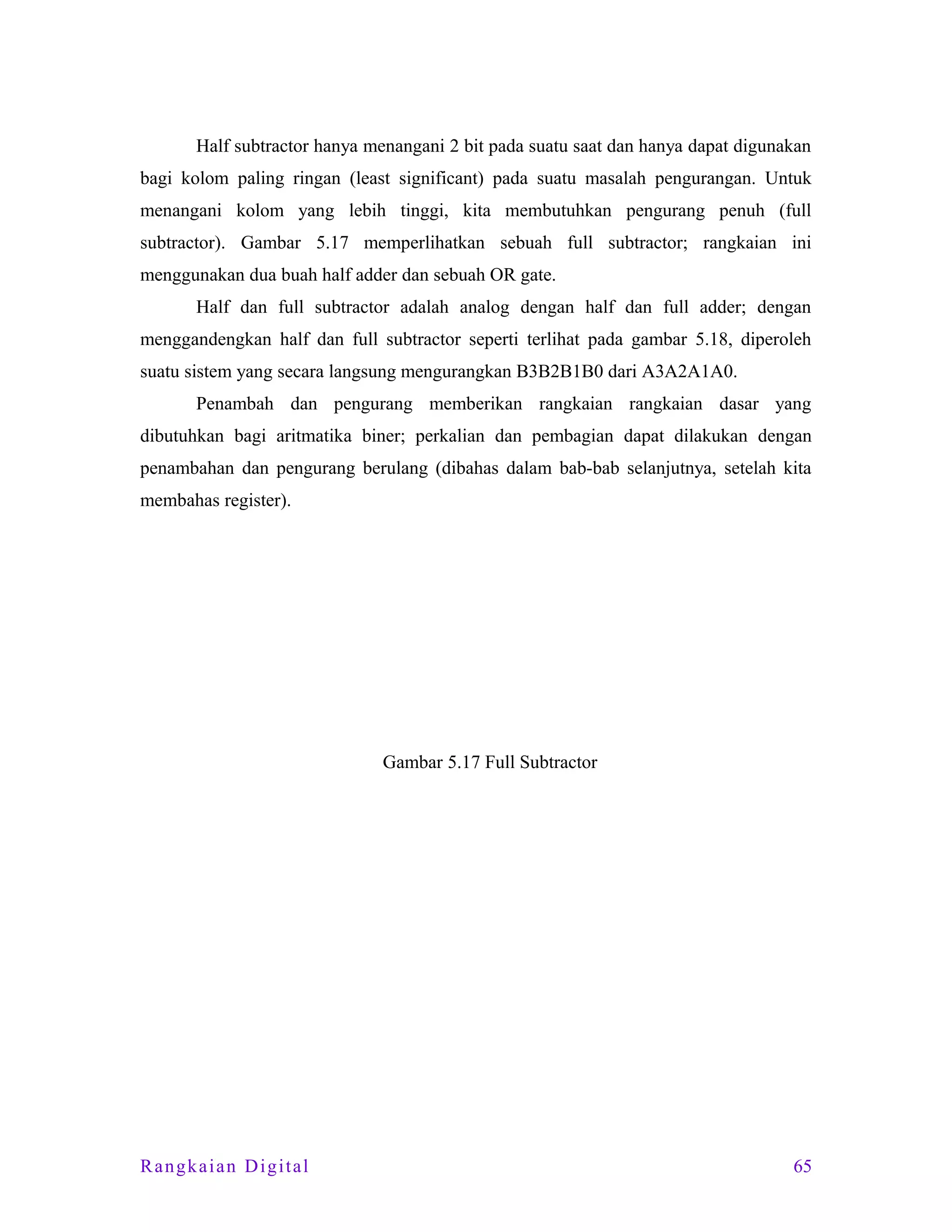 Half subtractor hanya menangani 2 bit pada suatu saat dan hanya dapat digunakan
bagi kolom paling ringan (least significant) pada suatu masalah pengurangan. Untuk
menangani kolom yang lebih tinggi, kita membutuhkan pengurang penuh (full
subtractor). Gambar 5.17 memperlihatkan sebuah full subtractor; rangkaian ini
menggunakan dua buah half adder dan sebuah OR gate.
Half dan full subtractor adalah analog dengan half dan full adder; dengan
menggandengkan half dan full subtractor seperti terlihat pada gambar 5.18, diperoleh
suatu sistem yang secara langsung mengurangkan B3B2B1B0 dari A3A2A1A0.
Penambah dan pengurang memberikan rangkaian rangkaian dasar yang
dibutuhkan bagi aritmatika biner; perkalian dan pembagian dapat dilakukan dengan
penambahan dan pengurang berulang (dibahas dalam bab-bab selanjutnya, setelah kita
membahas register).

Gambar 5.17 Full Subtractor

Rangkaian Digital

65

 