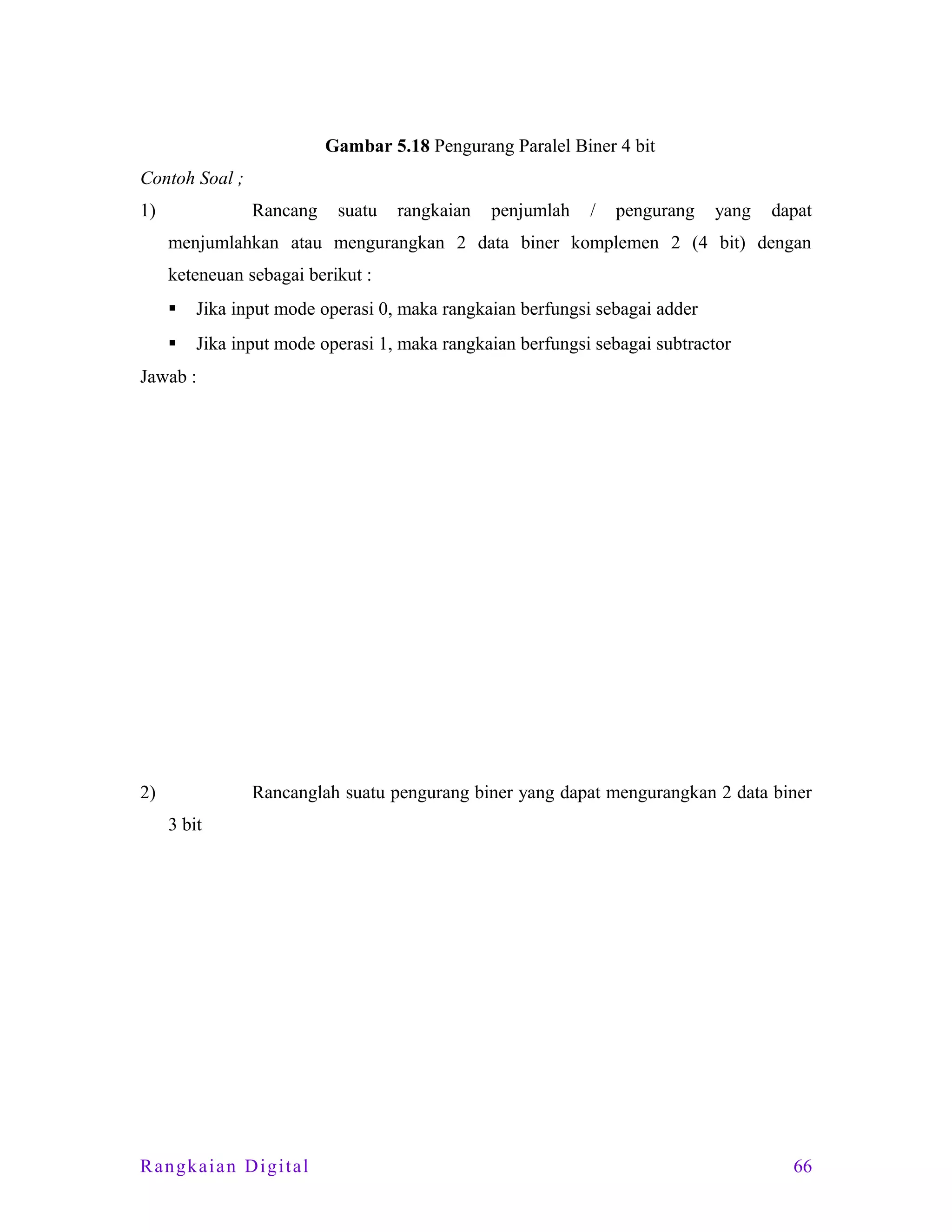 Gambar 5.18 Pengurang Paralel Biner 4 bit
Contoh Soal ;
1)

Rancang

suatu

rangkaian

penjumlah

/

pengurang

yang

dapat

menjumlahkan atau mengurangkan 2 data biner komplemen 2 (4 bit) dengan
keteneuan sebagai berikut :


Jika input mode operasi 0, maka rangkaian berfungsi sebagai adder



Jika input mode operasi 1, maka rangkaian berfungsi sebagai subtractor

Jawab :

2)

Rancanglah suatu pengurang biner yang dapat mengurangkan 2 data biner
3 bit

Rangkaian Digital

66

 