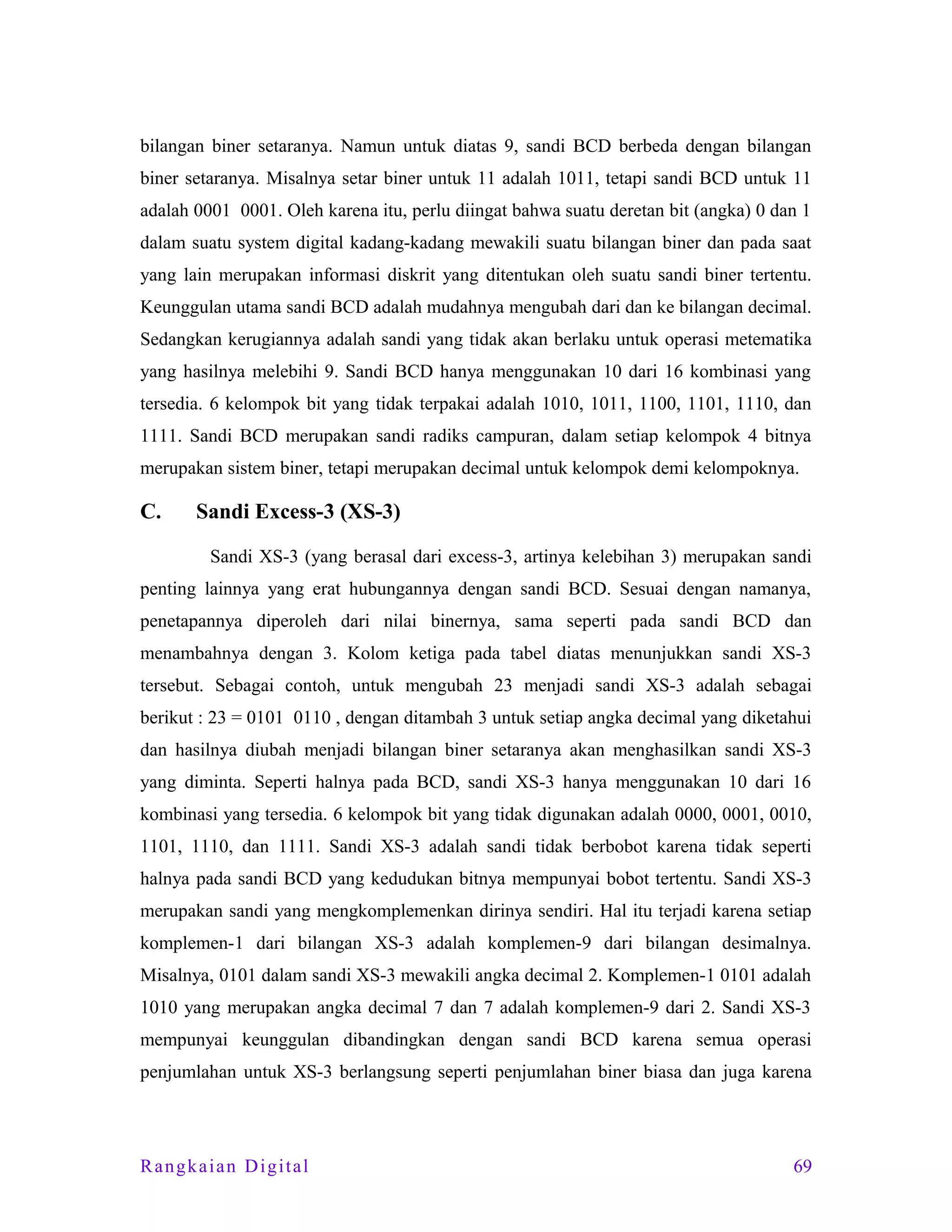 bilangan biner setaranya. Namun untuk diatas 9, sandi BCD berbeda dengan bilangan
biner setaranya. Misalnya setar biner untuk 11 adalah 1011, tetapi sandi BCD untuk 11
adalah 0001 0001. Oleh karena itu, perlu diingat bahwa suatu deretan bit (angka) 0 dan 1
dalam suatu system digital kadang-kadang mewakili suatu bilangan biner dan pada saat
yang lain merupakan informasi diskrit yang ditentukan oleh suatu sandi biner tertentu.
Keunggulan utama sandi BCD adalah mudahnya mengubah dari dan ke bilangan decimal.
Sedangkan kerugiannya adalah sandi yang tidak akan berlaku untuk operasi metematika
yang hasilnya melebihi 9. Sandi BCD hanya menggunakan 10 dari 16 kombinasi yang
tersedia. 6 kelompok bit yang tidak terpakai adalah 1010, 1011, 1100, 1101, 1110, dan
1111. Sandi BCD merupakan sandi radiks campuran, dalam setiap kelompok 4 bitnya
merupakan sistem biner, tetapi merupakan decimal untuk kelompok demi kelompoknya.

C.

Sandi Excess-3 (XS-3)
Sandi XS-3 (yang berasal dari excess-3, artinya kelebihan 3) merupakan sandi

penting lainnya yang erat hubungannya dengan sandi BCD. Sesuai dengan namanya,
penetapannya diperoleh dari nilai binernya, sama seperti pada sandi BCD dan
menambahnya dengan 3. Kolom ketiga pada tabel diatas menunjukkan sandi XS-3
tersebut. Sebagai contoh, untuk mengubah 23 menjadi sandi XS-3 adalah sebagai
berikut : 23 = 0101 0110 , dengan ditambah 3 untuk setiap angka decimal yang diketahui
dan hasilnya diubah menjadi bilangan biner setaranya akan menghasilkan sandi XS-3
yang diminta. Seperti halnya pada BCD, sandi XS-3 hanya menggunakan 10 dari 16
kombinasi yang tersedia. 6 kelompok bit yang tidak digunakan adalah 0000, 0001, 0010,
1101, 1110, dan 1111. Sandi XS-3 adalah sandi tidak berbobot karena tidak seperti
halnya pada sandi BCD yang kedudukan bitnya mempunyai bobot tertentu. Sandi XS-3
merupakan sandi yang mengkomplemenkan dirinya sendiri. Hal itu terjadi karena setiap
komplemen-1 dari bilangan XS-3 adalah komplemen-9 dari bilangan desimalnya.
Misalnya, 0101 dalam sandi XS-3 mewakili angka decimal 2. Komplemen-1 0101 adalah
1010 yang merupakan angka decimal 7 dan 7 adalah komplemen-9 dari 2. Sandi XS-3
mempunyai keunggulan dibandingkan dengan sandi BCD karena semua operasi
penjumlahan untuk XS-3 berlangsung seperti penjumlahan biner biasa dan juga karena

Rangkaian Digital

69

 