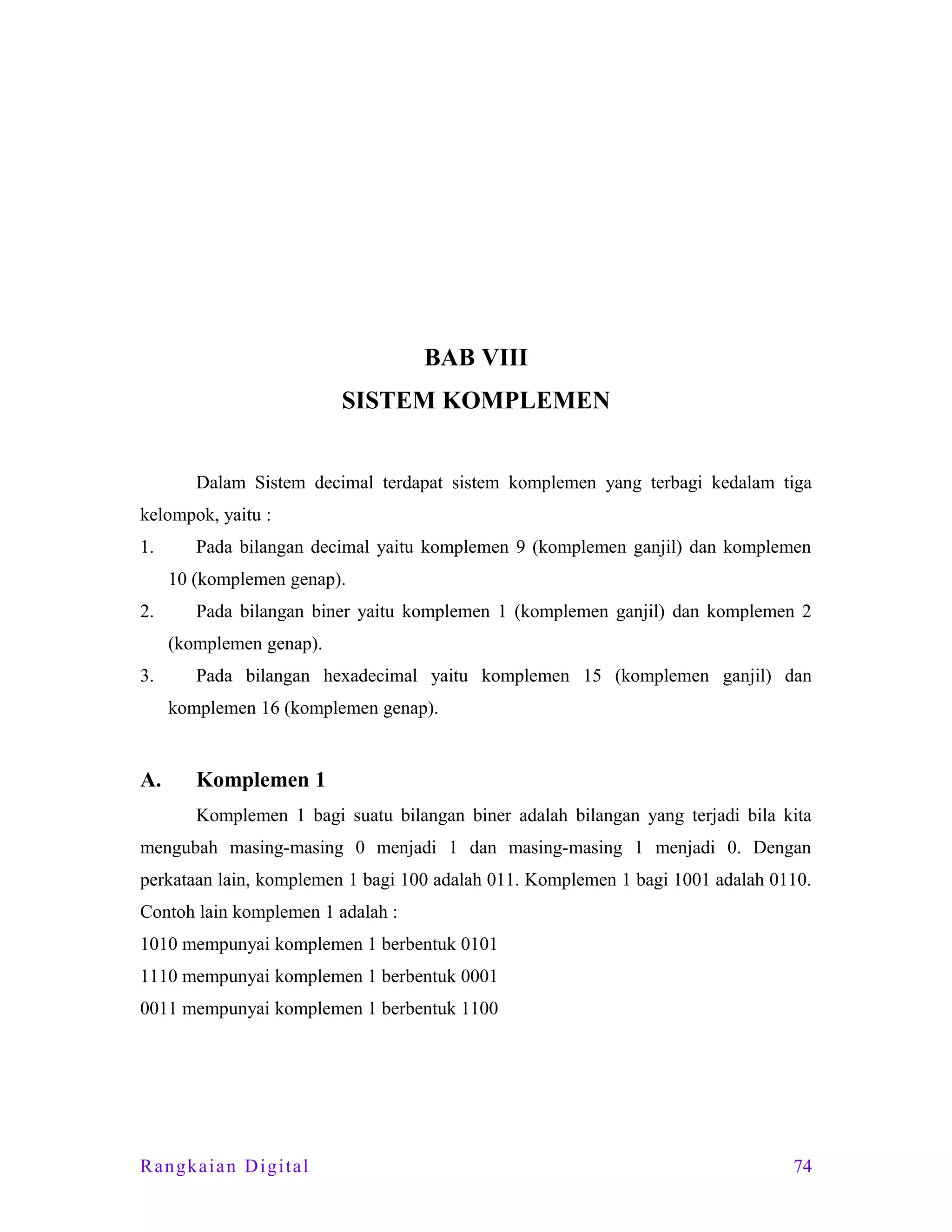 BAB VIII
SISTEM KOMPLEMEN
Dalam Sistem decimal terdapat sistem komplemen yang terbagi kedalam tiga
kelompok, yaitu :
1.

Pada bilangan decimal yaitu komplemen 9 (komplemen ganjil) dan komplemen
10 (komplemen genap).

2.

Pada bilangan biner yaitu komplemen 1 (komplemen ganjil) dan komplemen 2
(komplemen genap).

3.

Pada bilangan hexadecimal yaitu komplemen 15 (komplemen ganjil) dan
komplemen 16 (komplemen genap).

A.

Komplemen 1
Komplemen 1 bagi suatu bilangan biner adalah bilangan yang terjadi bila kita

mengubah masing-masing 0 menjadi 1 dan masing-masing 1 menjadi 0. Dengan
perkataan lain, komplemen 1 bagi 100 adalah 011. Komplemen 1 bagi 1001 adalah 0110.
Contoh lain komplemen 1 adalah :
1010 mempunyai komplemen 1 berbentuk 0101
1110 mempunyai komplemen 1 berbentuk 0001
0011 mempunyai komplemen 1 berbentuk 1100

Rangkaian Digital

74

 