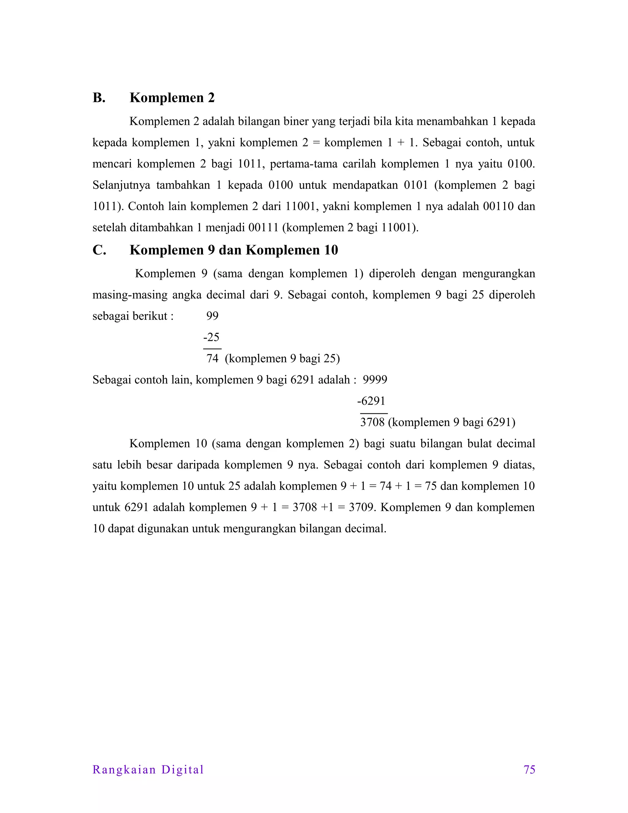 B.

Komplemen 2
Komplemen 2 adalah bilangan biner yang terjadi bila kita menambahkan 1 kepada

kepada komplemen 1, yakni komplemen 2 = komplemen 1 + 1. Sebagai contoh, untuk
mencari komplemen 2 bagi 1011, pertama-tama carilah komplemen 1 nya yaitu 0100.
Selanjutnya tambahkan 1 kepada 0100 untuk mendapatkan 0101 (komplemen 2 bagi
1011). Contoh lain komplemen 2 dari 11001, yakni komplemen 1 nya adalah 00110 dan
setelah ditambahkan 1 menjadi 00111 (komplemen 2 bagi 11001).

C.

Komplemen 9 dan Komplemen 10
Komplemen 9 (sama dengan komplemen 1) diperoleh dengan mengurangkan

masing-masing angka decimal dari 9. Sebagai contoh, komplemen 9 bagi 25 diperoleh
sebagai berikut :

99
-25
74 (komplemen 9 bagi 25)

Sebagai contoh lain, komplemen 9 bagi 6291 adalah : 9999
-6291
3708 (komplemen 9 bagi 6291)
Komplemen 10 (sama dengan komplemen 2) bagi suatu bilangan bulat decimal
satu lebih besar daripada komplemen 9 nya. Sebagai contoh dari komplemen 9 diatas,
yaitu komplemen 10 untuk 25 adalah komplemen 9 + 1 = 74 + 1 = 75 dan komplemen 10
untuk 6291 adalah komplemen 9 + 1 = 3708 +1 = 3709. Komplemen 9 dan komplemen
10 dapat digunakan untuk mengurangkan bilangan decimal.

Rangkaian Digital

75

 