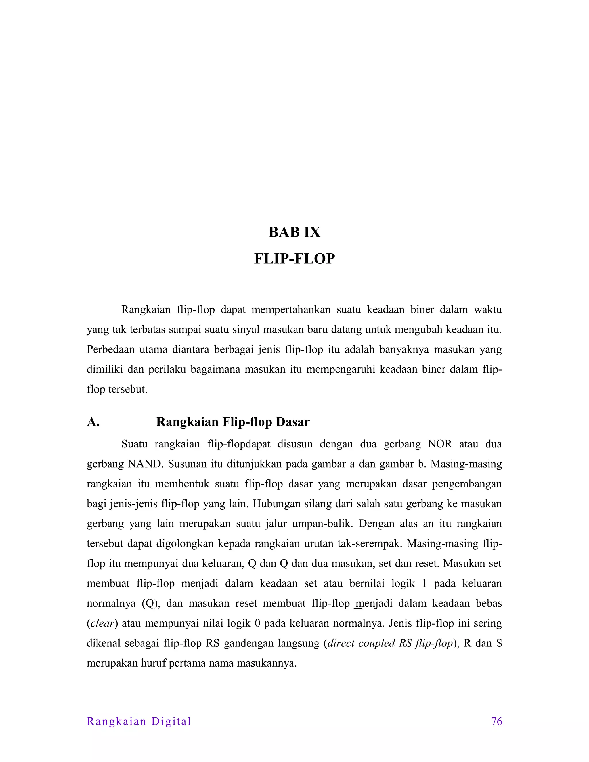 BAB IX
FLIP-FLOP
Rangkaian flip-flop dapat mempertahankan suatu keadaan biner dalam waktu
yang tak terbatas sampai suatu sinyal masukan baru datang untuk mengubah keadaan itu.
Perbedaan utama diantara berbagai jenis flip-flop itu adalah banyaknya masukan yang
dimiliki dan perilaku bagaimana masukan itu mempengaruhi keadaan biner dalam flipflop tersebut.

A.

Rangkaian Flip-flop Dasar
Suatu rangkaian flip-flopdapat disusun dengan dua gerbang NOR atau dua

gerbang NAND. Susunan itu ditunjukkan pada gambar a dan gambar b. Masing-masing
rangkaian itu membentuk suatu flip-flop dasar yang merupakan dasar pengembangan
bagi jenis-jenis flip-flop yang lain. Hubungan silang dari salah satu gerbang ke masukan
gerbang yang lain merupakan suatu jalur umpan-balik. Dengan alas an itu rangkaian
tersebut dapat digolongkan kepada rangkaian urutan tak-serempak. Masing-masing flipflop itu mempunyai dua keluaran, Q dan Q dan dua masukan, set dan reset. Masukan set
membuat flip-flop menjadi dalam keadaan set atau bernilai logik 1 pada keluaran
normalnya (Q), dan masukan reset membuat flip-flop menjadi dalam keadaan bebas
(clear) atau mempunyai nilai logik 0 pada keluaran normalnya. Jenis flip-flop ini sering
dikenal sebagai flip-flop RS gandengan langsung (direct coupled RS flip-flop), R dan S
merupakan huruf pertama nama masukannya.

Rangkaian Digital

76

 
