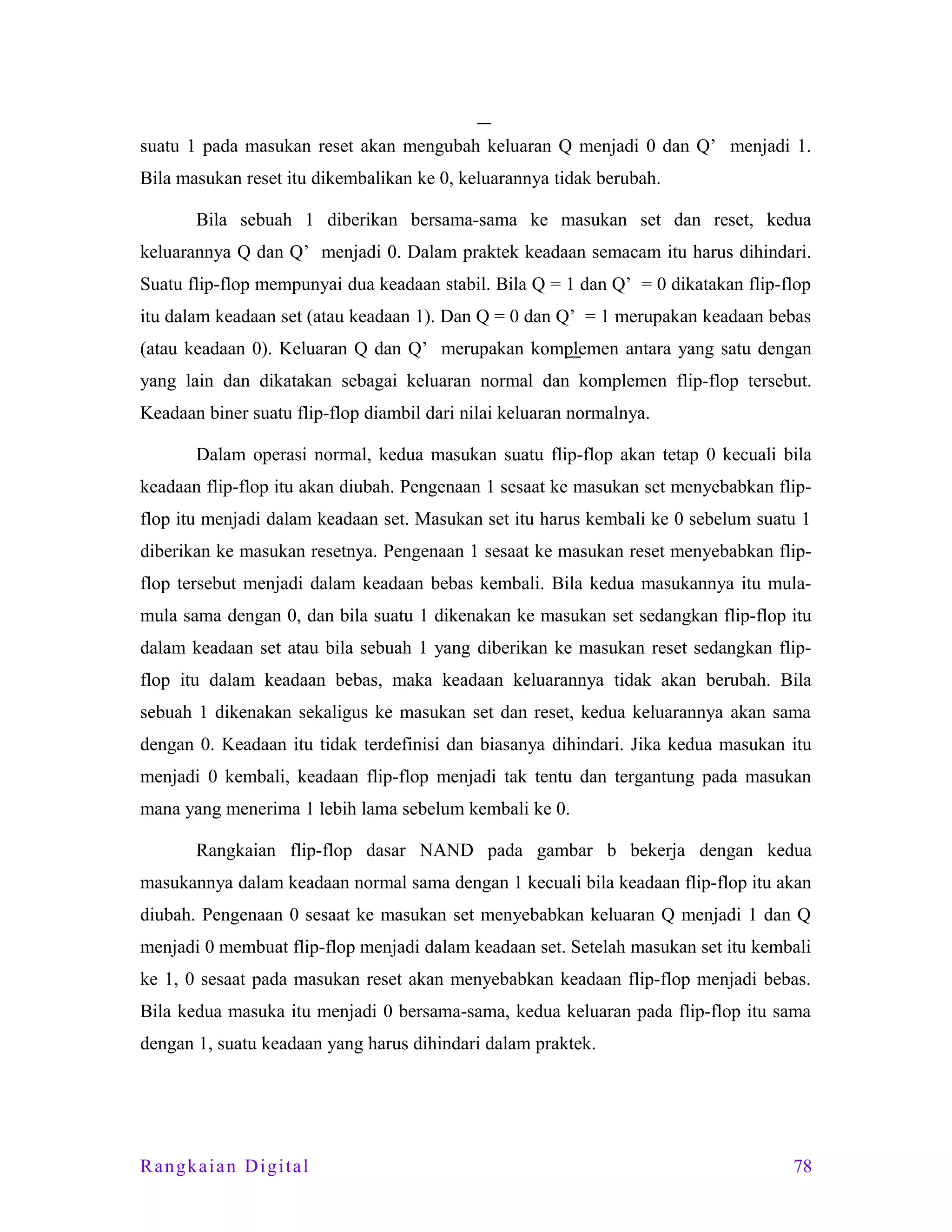 suatu 1 pada masukan reset akan mengubah keluaran Q menjadi 0 dan Q’ menjadi 1.
Bila masukan reset itu dikembalikan ke 0, keluarannya tidak berubah.
Bila sebuah 1 diberikan bersama-sama ke masukan set dan reset, kedua
keluarannya Q dan Q’ menjadi 0. Dalam praktek keadaan semacam itu harus dihindari.
Suatu flip-flop mempunyai dua keadaan stabil. Bila Q = 1 dan Q’ = 0 dikatakan flip-flop
itu dalam keadaan set (atau keadaan 1). Dan Q = 0 dan Q’ = 1 merupakan keadaan bebas
(atau keadaan 0). Keluaran Q dan Q’ merupakan komplemen antara yang satu dengan
yang lain dan dikatakan sebagai keluaran normal dan komplemen flip-flop tersebut.
Keadaan biner suatu flip-flop diambil dari nilai keluaran normalnya.
Dalam operasi normal, kedua masukan suatu flip-flop akan tetap 0 kecuali bila
keadaan flip-flop itu akan diubah. Pengenaan 1 sesaat ke masukan set menyebabkan flipflop itu menjadi dalam keadaan set. Masukan set itu harus kembali ke 0 sebelum suatu 1
diberikan ke masukan resetnya. Pengenaan 1 sesaat ke masukan reset menyebabkan flipflop tersebut menjadi dalam keadaan bebas kembali. Bila kedua masukannya itu mulamula sama dengan 0, dan bila suatu 1 dikenakan ke masukan set sedangkan flip-flop itu
dalam keadaan set atau bila sebuah 1 yang diberikan ke masukan reset sedangkan flipflop itu dalam keadaan bebas, maka keadaan keluarannya tidak akan berubah. Bila
sebuah 1 dikenakan sekaligus ke masukan set dan reset, kedua keluarannya akan sama
dengan 0. Keadaan itu tidak terdefinisi dan biasanya dihindari. Jika kedua masukan itu
menjadi 0 kembali, keadaan flip-flop menjadi tak tentu dan tergantung pada masukan
mana yang menerima 1 lebih lama sebelum kembali ke 0.
Rangkaian flip-flop dasar NAND pada gambar b bekerja dengan kedua
masukannya dalam keadaan normal sama dengan 1 kecuali bila keadaan flip-flop itu akan
diubah. Pengenaan 0 sesaat ke masukan set menyebabkan keluaran Q menjadi 1 dan Q
menjadi 0 membuat flip-flop menjadi dalam keadaan set. Setelah masukan set itu kembali
ke 1, 0 sesaat pada masukan reset akan menyebabkan keadaan flip-flop menjadi bebas.
Bila kedua masuka itu menjadi 0 bersama-sama, kedua keluaran pada flip-flop itu sama
dengan 1, suatu keadaan yang harus dihindari dalam praktek.

Rangkaian Digital

78

 