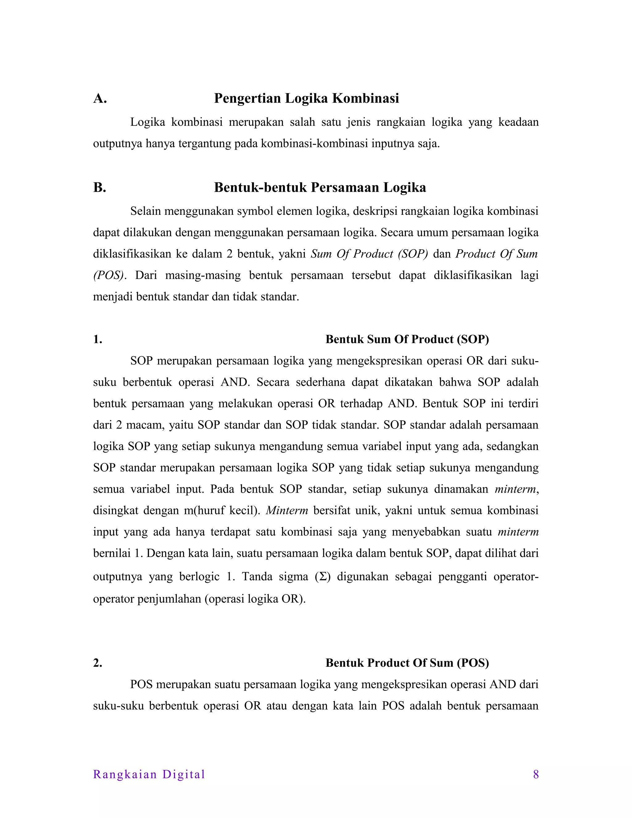 A.

Pengertian Logika Kombinasi
Logika kombinasi merupakan salah satu jenis rangkaian logika yang keadaan

outputnya hanya tergantung pada kombinasi-kombinasi inputnya saja.

B.

Bentuk-bentuk Persamaan Logika
Selain menggunakan symbol elemen logika, deskripsi rangkaian logika kombinasi

dapat dilakukan dengan menggunakan persamaan logika. Secara umum persamaan logika
diklasifikasikan ke dalam 2 bentuk, yakni Sum Of Product (SOP) dan Product Of Sum
(POS). Dari masing-masing bentuk persamaan tersebut dapat diklasifikasikan lagi
menjadi bentuk standar dan tidak standar.
1.

Bentuk Sum Of Product (SOP)
SOP merupakan persamaan logika yang mengekspresikan operasi OR dari suku-

suku berbentuk operasi AND. Secara sederhana dapat dikatakan bahwa SOP adalah
bentuk persamaan yang melakukan operasi OR terhadap AND. Bentuk SOP ini terdiri
dari 2 macam, yaitu SOP standar dan SOP tidak standar. SOP standar adalah persamaan
logika SOP yang setiap sukunya mengandung semua variabel input yang ada, sedangkan
SOP standar merupakan persamaan logika SOP yang tidak setiap sukunya mengandung
semua variabel input. Pada bentuk SOP standar, setiap sukunya dinamakan minterm,
disingkat dengan m(huruf kecil). Minterm bersifat unik, yakni untuk semua kombinasi
input yang ada hanya terdapat satu kombinasi saja yang menyebabkan suatu minterm
bernilai 1. Dengan kata lain, suatu persamaan logika dalam bentuk SOP, dapat dilihat dari
outputnya yang berlogic 1. Tanda sigma (Σ) digunakan sebagai pengganti operatoroperator penjumlahan (operasi logika OR).

2.

Bentuk Product Of Sum (POS)
POS merupakan suatu persamaan logika yang mengekspresikan operasi AND dari

suku-suku berbentuk operasi OR atau dengan kata lain POS adalah bentuk persamaan

Rangkaian Digital

8

 