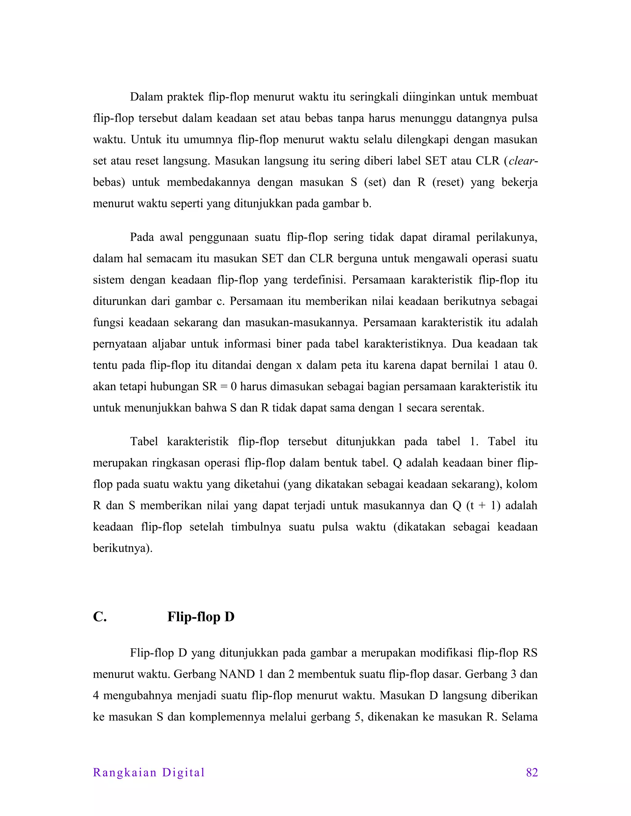 Dalam praktek flip-flop menurut waktu itu seringkali diinginkan untuk membuat
flip-flop tersebut dalam keadaan set atau bebas tanpa harus menunggu datangnya pulsa
waktu. Untuk itu umumnya flip-flop menurut waktu selalu dilengkapi dengan masukan
set atau reset langsung. Masukan langsung itu sering diberi label SET atau CLR (clearbebas) untuk membedakannya dengan masukan S (set) dan R (reset) yang bekerja
menurut waktu seperti yang ditunjukkan pada gambar b.
Pada awal penggunaan suatu flip-flop sering tidak dapat diramal perilakunya,
dalam hal semacam itu masukan SET dan CLR berguna untuk mengawali operasi suatu
sistem dengan keadaan flip-flop yang terdefinisi. Persamaan karakteristik flip-flop itu
diturunkan dari gambar c. Persamaan itu memberikan nilai keadaan berikutnya sebagai
fungsi keadaan sekarang dan masukan-masukannya. Persamaan karakteristik itu adalah
pernyataan aljabar untuk informasi biner pada tabel karakteristiknya. Dua keadaan tak
tentu pada flip-flop itu ditandai dengan x dalam peta itu karena dapat bernilai 1 atau 0.
akan tetapi hubungan SR = 0 harus dimasukan sebagai bagian persamaan karakteristik itu
untuk menunjukkan bahwa S dan R tidak dapat sama dengan 1 secara serentak.
Tabel karakteristik flip-flop tersebut ditunjukkan pada tabel 1. Tabel itu
merupakan ringkasan operasi flip-flop dalam bentuk tabel. Q adalah keadaan biner flipflop pada suatu waktu yang diketahui (yang dikatakan sebagai keadaan sekarang), kolom
R dan S memberikan nilai yang dapat terjadi untuk masukannya dan Q (t + 1) adalah
keadaan flip-flop setelah timbulnya suatu pulsa waktu (dikatakan sebagai keadaan
berikutnya).

C.

Flip-flop D
Flip-flop D yang ditunjukkan pada gambar a merupakan modifikasi flip-flop RS

menurut waktu. Gerbang NAND 1 dan 2 membentuk suatu flip-flop dasar. Gerbang 3 dan
4 mengubahnya menjadi suatu flip-flop menurut waktu. Masukan D langsung diberikan
ke masukan S dan komplemennya melalui gerbang 5, dikenakan ke masukan R. Selama

Rangkaian Digital

82

 
