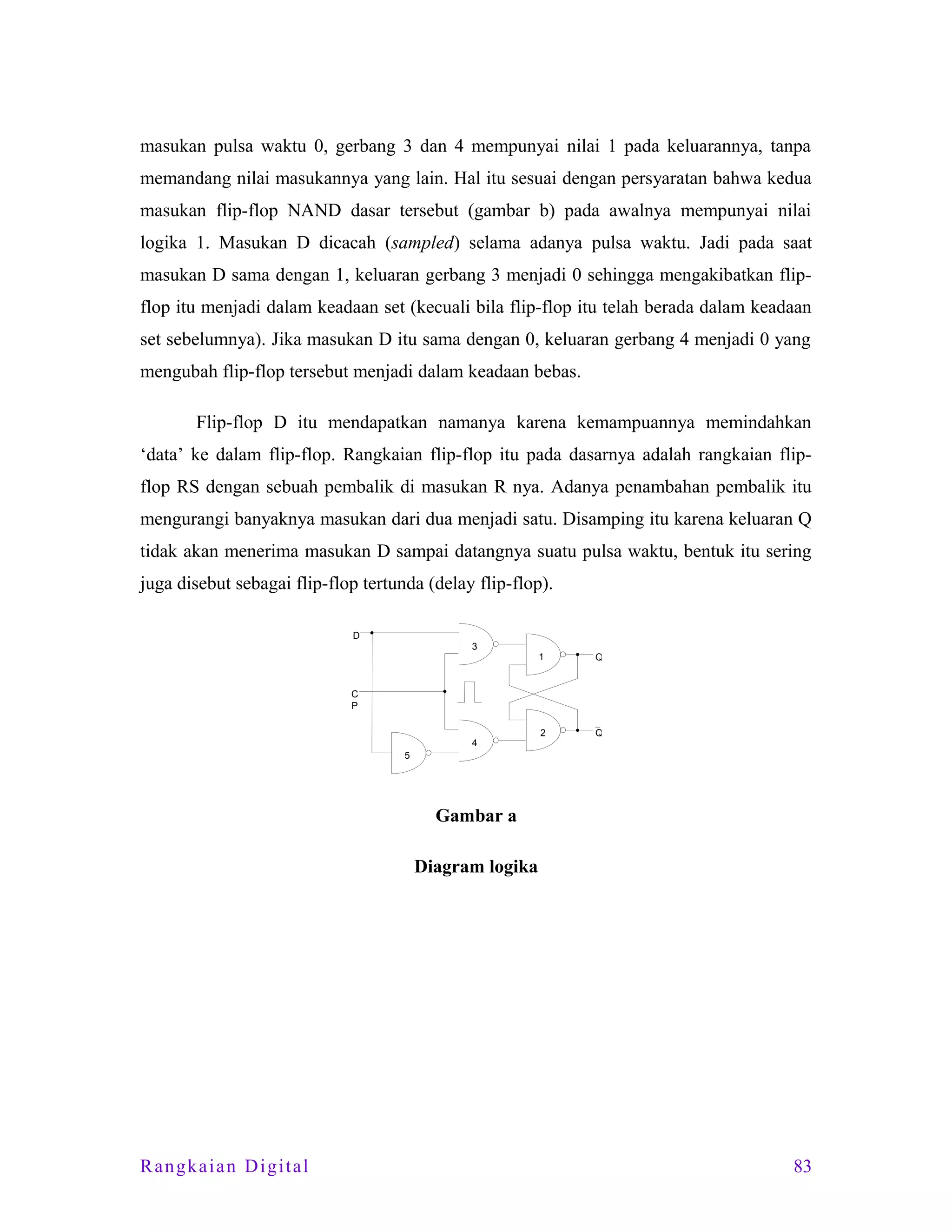 masukan pulsa waktu 0, gerbang 3 dan 4 mempunyai nilai 1 pada keluarannya, tanpa
memandang nilai masukannya yang lain. Hal itu sesuai dengan persyaratan bahwa kedua
masukan flip-flop NAND dasar tersebut (gambar b) pada awalnya mempunyai nilai
logika 1. Masukan D dicacah (sampled) selama adanya pulsa waktu. Jadi pada saat
masukan D sama dengan 1, keluaran gerbang 3 menjadi 0 sehingga mengakibatkan flipflop itu menjadi dalam keadaan set (kecuali bila flip-flop itu telah berada dalam keadaan
set sebelumnya). Jika masukan D itu sama dengan 0, keluaran gerbang 4 menjadi 0 yang
mengubah flip-flop tersebut menjadi dalam keadaan bebas.
Flip-flop D itu mendapatkan namanya karena kemampuannya memindahkan
‘data’ ke dalam flip-flop. Rangkaian flip-flop itu pada dasarnya adalah rangkaian flipflop RS dengan sebuah pembalik di masukan R nya. Adanya penambahan pembalik itu
mengurangi banyaknya masukan dari dua menjadi satu. Disamping itu karena keluaran Q
tidak akan menerima masukan D sampai datangnya suatu pulsa waktu, bentuk itu sering
juga disebut sebagai flip-flop tertunda (delay flip-flop).
D
3

1

Q

2

Q

C
P

4
5

Gambar a
Diagram logika

Rangkaian Digital

83

 