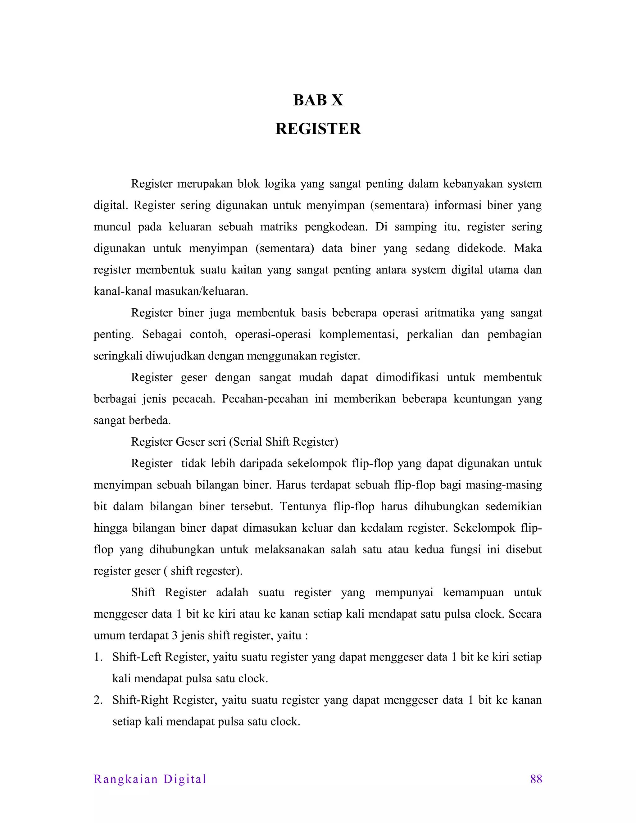 BAB X
REGISTER
Register merupakan blok logika yang sangat penting dalam kebanyakan system
digital. Register sering digunakan untuk menyimpan (sementara) informasi biner yang
muncul pada keluaran sebuah matriks pengkodean. Di samping itu, register sering
digunakan untuk menyimpan (sementara) data biner yang sedang didekode. Maka
register membentuk suatu kaitan yang sangat penting antara system digital utama dan
kanal-kanal masukan/keluaran.
Register biner juga membentuk basis beberapa operasi aritmatika yang sangat
penting. Sebagai contoh, operasi-operasi komplementasi, perkalian dan pembagian
seringkali diwujudkan dengan menggunakan register.
Register geser dengan sangat mudah dapat dimodifikasi untuk membentuk
berbagai jenis pecacah. Pecahan-pecahan ini memberikan beberapa keuntungan yang
sangat berbeda.
Register Geser seri (Serial Shift Register)
Register tidak lebih daripada sekelompok flip-flop yang dapat digunakan untuk
menyimpan sebuah bilangan biner. Harus terdapat sebuah flip-flop bagi masing-masing
bit dalam bilangan biner tersebut. Tentunya flip-flop harus dihubungkan sedemikian
hingga bilangan biner dapat dimasukan keluar dan kedalam register. Sekelompok flipflop yang dihubungkan untuk melaksanakan salah satu atau kedua fungsi ini disebut
register geser ( shift regester).
Shift Register adalah suatu register yang mempunyai kemampuan untuk
menggeser data 1 bit ke kiri atau ke kanan setiap kali mendapat satu pulsa clock. Secara
umum terdapat 3 jenis shift register, yaitu :
1. Shift-Left Register, yaitu suatu register yang dapat menggeser data 1 bit ke kiri setiap
kali mendapat pulsa satu clock.
2. Shift-Right Register, yaitu suatu register yang dapat menggeser data 1 bit ke kanan
setiap kali mendapat pulsa satu clock.

Rangkaian Digital

88

 