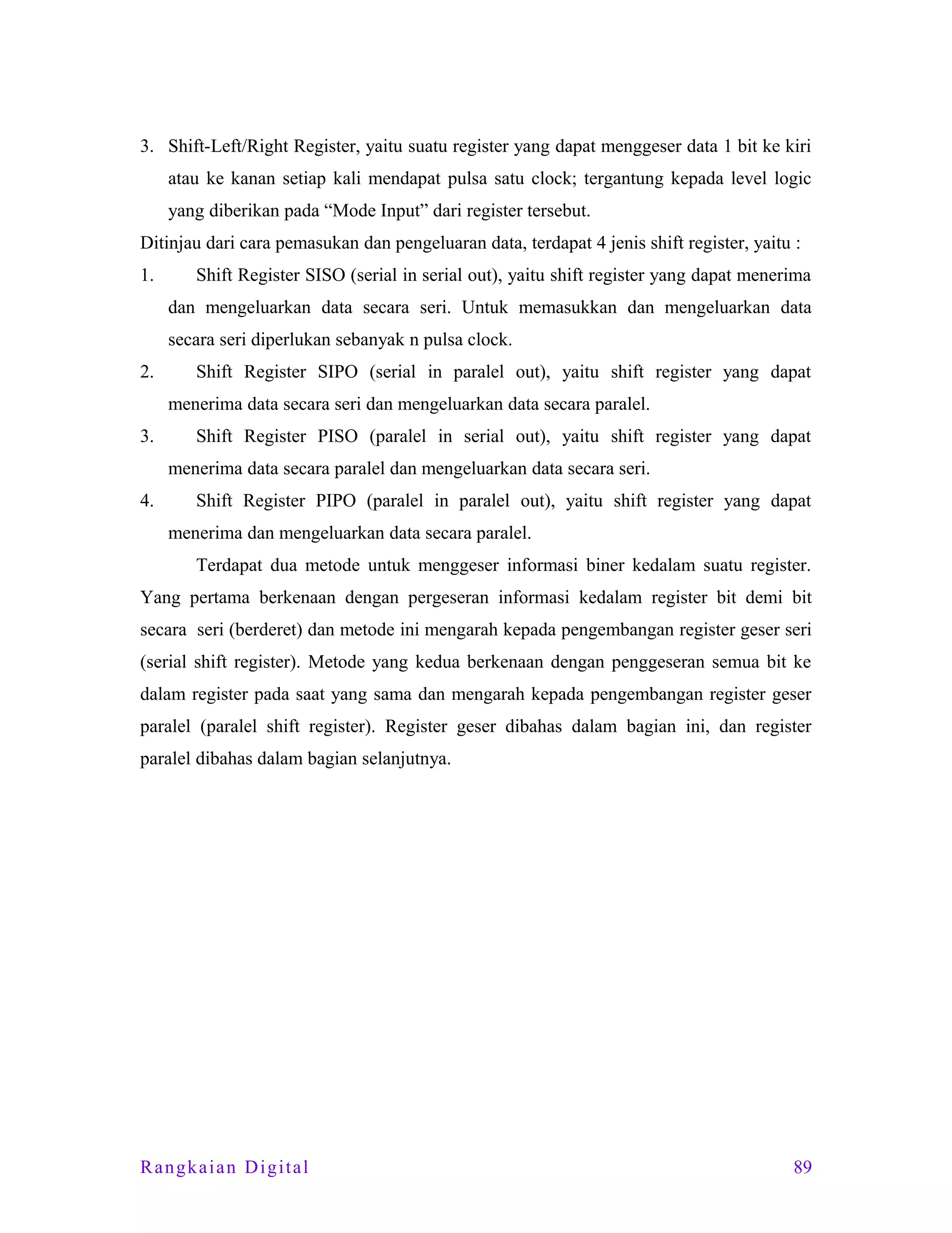 3. Shift-Left/Right Register, yaitu suatu register yang dapat menggeser data 1 bit ke kiri
atau ke kanan setiap kali mendapat pulsa satu clock; tergantung kepada level logic
yang diberikan pada “Mode Input” dari register tersebut.
Ditinjau dari cara pemasukan dan pengeluaran data, terdapat 4 jenis shift register, yaitu :
1.

Shift Register SISO (serial in serial out), yaitu shift register yang dapat menerima
dan mengeluarkan data secara seri. Untuk memasukkan dan mengeluarkan data
secara seri diperlukan sebanyak n pulsa clock.

2.

Shift Register SIPO (serial in paralel out), yaitu shift register yang dapat
menerima data secara seri dan mengeluarkan data secara paralel.

3.

Shift Register PISO (paralel in serial out), yaitu shift register yang dapat
menerima data secara paralel dan mengeluarkan data secara seri.

4.

Shift Register PIPO (paralel in paralel out), yaitu shift register yang dapat
menerima dan mengeluarkan data secara paralel.
Terdapat dua metode untuk menggeser informasi biner kedalam suatu register.

Yang pertama berkenaan dengan pergeseran informasi kedalam register bit demi bit
secara seri (berderet) dan metode ini mengarah kepada pengembangan register geser seri
(serial shift register). Metode yang kedua berkenaan dengan penggeseran semua bit ke
dalam register pada saat yang sama dan mengarah kepada pengembangan register geser
paralel (paralel shift register). Register geser dibahas dalam bagian ini, dan register
paralel dibahas dalam bagian selanjutnya.

Rangkaian Digital

89

 
