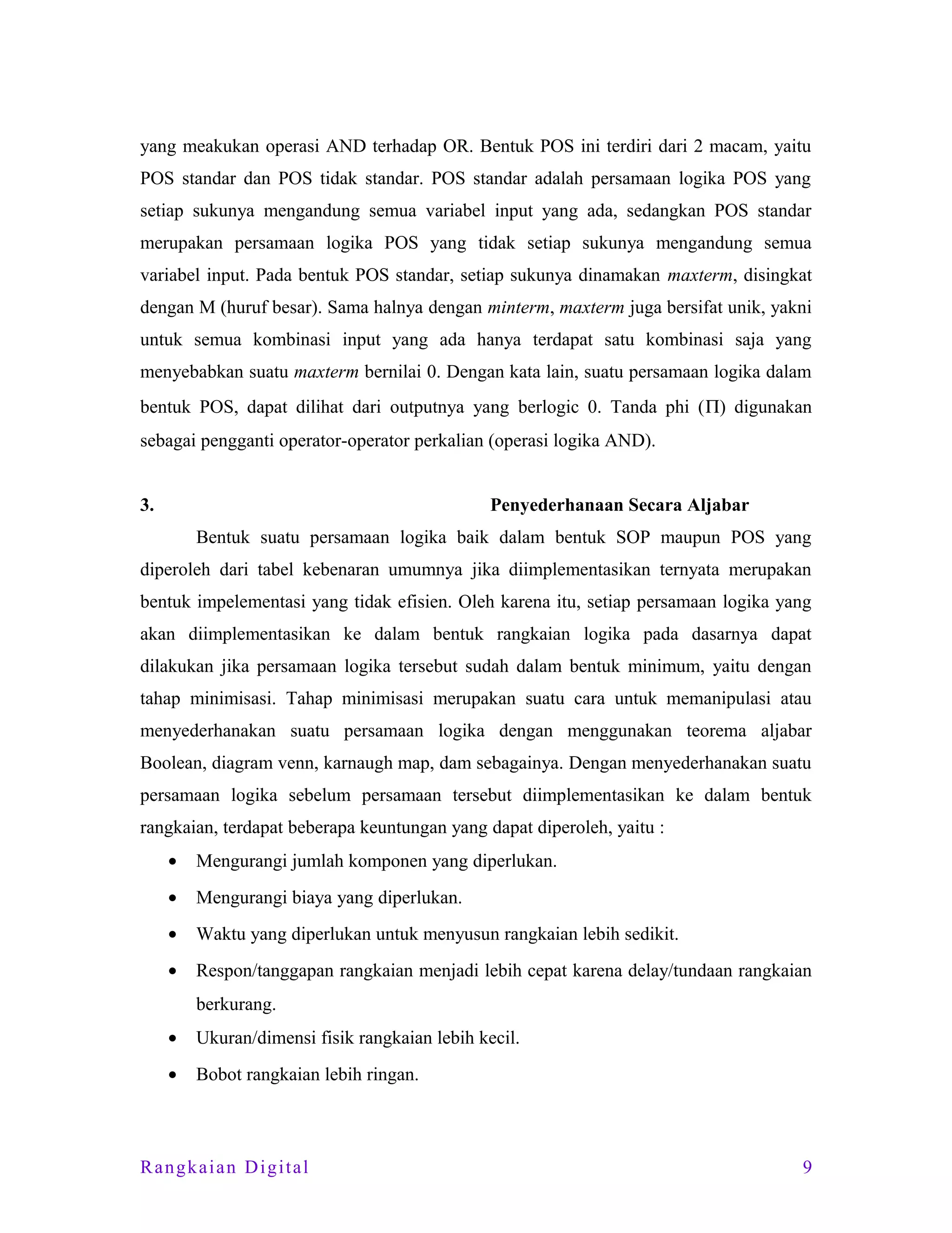 yang meakukan operasi AND terhadap OR. Bentuk POS ini terdiri dari 2 macam, yaitu
POS standar dan POS tidak standar. POS standar adalah persamaan logika POS yang
setiap sukunya mengandung semua variabel input yang ada, sedangkan POS standar
merupakan persamaan logika POS yang tidak setiap sukunya mengandung semua
variabel input. Pada bentuk POS standar, setiap sukunya dinamakan maxterm, disingkat
dengan M (huruf besar). Sama halnya dengan minterm, maxterm juga bersifat unik, yakni
untuk semua kombinasi input yang ada hanya terdapat satu kombinasi saja yang
menyebabkan suatu maxterm bernilai 0. Dengan kata lain, suatu persamaan logika dalam
bentuk POS, dapat dilihat dari outputnya yang berlogic 0. Tanda phi (Π) digunakan
sebagai pengganti operator-operator perkalian (operasi logika AND).
3.

Penyederhanaan Secara Aljabar
Bentuk suatu persamaan logika baik dalam bentuk SOP maupun POS yang

diperoleh dari tabel kebenaran umumnya jika diimplementasikan ternyata merupakan
bentuk impelementasi yang tidak efisien. Oleh karena itu, setiap persamaan logika yang
akan diimplementasikan ke dalam bentuk rangkaian logika pada dasarnya dapat
dilakukan jika persamaan logika tersebut sudah dalam bentuk minimum, yaitu dengan
tahap minimisasi. Tahap minimisasi merupakan suatu cara untuk memanipulasi atau
menyederhanakan suatu persamaan logika dengan menggunakan teorema aljabar
Boolean, diagram venn, karnaugh map, dam sebagainya. Dengan menyederhanakan suatu
persamaan logika sebelum persamaan tersebut diimplementasikan ke dalam bentuk
rangkaian, terdapat beberapa keuntungan yang dapat diperoleh, yaitu :
•

Mengurangi jumlah komponen yang diperlukan.

•

Mengurangi biaya yang diperlukan.

•

Waktu yang diperlukan untuk menyusun rangkaian lebih sedikit.

•

Respon/tanggapan rangkaian menjadi lebih cepat karena delay/tundaan rangkaian
berkurang.

•

Ukuran/dimensi fisik rangkaian lebih kecil.

•

Bobot rangkaian lebih ringan.

Rangkaian Digital

9

 