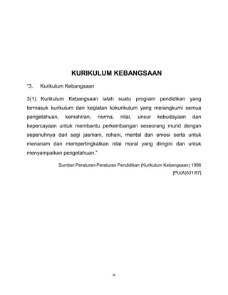 ix
KURIKULUM KEBANGSAAN
“3. Kurikulum Kebangsaan
3(1) Kurikulum Kebangsaan ialah suatu program pendidikan yang
termasuk kurikulum dan kegiatan kokurikulum yang merangkumi semua
pengetahuan, kemahiran, norma, nilai, unsur kebudayaan dan
kepercayaan untuk membantu perkembangan seseorang murid dengan
sepenuhnya dari segi jasmani, rohani, mental dan emosi serta untuk
menanam dan mempertingkatkan nilai moral yang diingini dan untuk
menyampaikan pengetahuan.”
Sumber:Peraturan-Peraturan Pendidikan (Kurikulum Kebangsaan) 1996
[PU(A)531/97]
 
