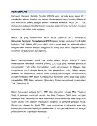 1
PENGENALAN
Kurikulum Standard Sekolah Rendah (KSSR) yang bermula pada tahun 2011
menekankan elemen Kreativiti dan Inovatif, Keusahawanan serta Teknologi Maklumat
dan Komunikasi (TMK) sebagai elemen merentas kurikulum. Mulai 2017, TMK
dilaksanakan sebagai modul tambahan yang akan diajar merentas kurikulum mengikut
kesesuaian topik dalam mata pelajaran.
Modul TMK yang diperkenalkan dalam KSSR (Semakan 2017) menerapkan
Kemahiran Pemikiran Komputasional (KPK) sejajar dengan perubahan trend global
kurikulum TMK. Melalui KPK murid dilatih berfikir secara logik dan sistematik dalam
menyelesaikan masalah dengan menggunakan prinsip asas sains komputer melalui
kemahiran pengaturcaraan dan algoritma.
Hasrat memperkenalkan Modul TMK adalah selaras dengan Anjakan 7 Pelan
Pembangunan Pendidikan Malaysia (PPPM) 2013-2025 yang memberi penekanan
memanfaatkan TMK untuk meningkatkan kualiti pembelajaran di Malaysia bagi
menyediakan murid dengan kemahiran dan pengetahuan untuk belajar dengan
berkesan dan hidup secara produktif dalam dunia global dan digital. Ini dilaksanakan
dengan manfaatkan TMK dalam membangunkan kemahiran berfikir aras tinggi secara
menyebatikan TMK dalam kurikulum (Gelombang 1) dan memperkenal inovasi dalam
TMK (Gelombang 2).
Dalam Rancangan Malaysia Ke-11, TMK akan ditawarkan sebagai Mata Pelajaran
Wajib di peringkat menengah rendah dan Mata Pelajaran Elektif pada peringkat
menengah atas. Penawaran ini dapat memastikan murid mempunyai asas yang kukuh
dalam bidang TMK sebelum melanjutkan pelajaran ke peringkat pengajian tinggi.
Sehubungan dengan itu, Modul TMK yang menekankan prinsip-prinsip asas dan
konsep pembinaan teknologi digital diperkenalkan di peringkat sekolah rendah sebagai
persediaan murid ke peringkat menengah.
 