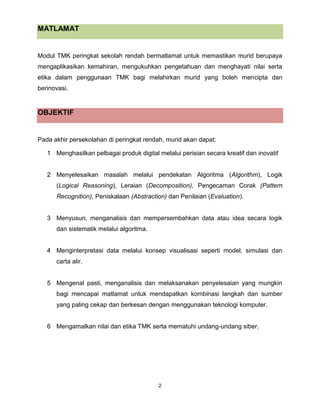2
MATLAMAT
Modul TMK peringkat sekolah rendah bermatlamat untuk memastikan murid berupaya
mengaplikasikan kemahiran, mengukuhkan pengetahuan dan menghayati nilai serta
etika dalam penggunaan TMK bagi melahirkan murid yang boleh mencipta dan
berinovasi.
OBJEKTIF
Pada akhir persekolahan di peringkat rendah, murid akan dapat:
1 Menghasilkan pelbagai produk digital melalui perisian secara kreatif dan inovatif
2 Menyelesaikan masalah melalui pendekatan Algoritma (Algorithm), Logik
(Logical Reasoning), Leraian (Decomposition), Pengecaman Corak (Pattern
Recognition), Peniskalaan (Abstraction) dan Penilaian (Evaluation).
3 Menyusun, menganalisis dan mempersembahkan data atau idea secara logik
dan sistematik melalui algoritma.
4 Menginterpretasi data melalui konsep visualisasi seperti model, simulasi dan
carta alir.
5 Mengenal pasti, menganalisis dan melaksanakan penyelesaian yang mungkin
bagi mencapai matlamat untuk mendapatkan kombinasi langkah dan sumber
yang paling cekap dan berkesan dengan menggunakan teknologi komputer.
6 Mengamalkan nilai dan etika TMK serta mematuhi undang-undang siber.
 