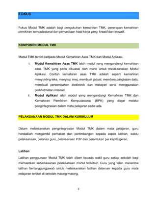 3
FOKUS
Fokus Modul TMK adalah bagi pengukuhan kemahiran TMK, penerapan kemahiran
pemikiran komputasional dan penyediaan hasil kerja yang kreatif dan inovatif.
KOMPONEN MODUL TMK
Modul TMK terdiri daripada Modul Kemahiran Asas TMK dan Modul Aplikasi.
i. Modul Kemahiran Asas TMK ialah modul yang mengandungi kemahiran
asas TMK yang perlu dikuasai oleh murid untuk melaksanakan Modul
Aplikasi. Contoh kemahiran asas TMK adalah seperti kemahiran
menyunting teks, menyisip imej, membuat jadual, membina pangkalan data,
membuat persembahan elektronik dan melayari serta menggunakan
perkhidmatan internet.
ii. Modul Aplikasi ialah modul yang mengandungi Kemahiran TMK dan
Kemahiran Pemikiran Komputasional (KPK) yang diajar melalui
pengintegrasian dalam mata pelajaran sedia ada.
PELAKSANAAN MODUL TMK DALAM KURIKULUM
Dalam melaksanakan pengintegrasian Modul TMK dalam mata pelajaran, guru
hendaklah mengambil perhatian dan pertimbangan kepada aspek latihan, waktu
pelaksanaan, peranan guru, pelaksanaan PdP dan peruntukan per kapita geran.
Latihan
Latihan penggunaan Modul TMK telah diberi kepada wakil guru setiap sekolah bagi
memastikan keberkesanan pelaksanaan modul tersebut. Guru yang telah menerima
latihan bertanggungjawab untuk melaksanakan latihan dalaman kepada guru mata
pelajaran terlibat di sekolah masing-masing.
 