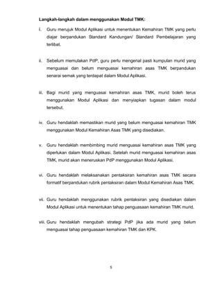 5
Langkah-langkah dalam menggunakan Modul TMK:
i. Guru merujuk Modul Aplikasi untuk menentukan Kemahiran TMK yang perlu
diajar berpandukan Standard Kandungan/ Standard Pembelajaran yang
terlibat.
ii. Sebelum memulakan PdP, guru perlu mengenal pasti kumpulan murid yang
menguasai dan belum menguasai kemahiran asas TMK berpandukan
senarai semak yang terdapat dalam Modul Aplikasi.
iii. Bagi murid yang menguasai kemahiran asas TMK, murid boleh terus
menggunakan Modul Aplikasi dan menyiapkan tugasan dalam modul
tersebut.
iv. Guru hendaklah memastikan murid yang belum menguasai kemahiran TMK
menggunakan Modul Kemahiran Asas TMK yang disediakan.
v. Guru hendaklah membimbing murid menguasai kemahiran asas TMK yang
diperlukan dalam Modul Aplikasi. Setelah murid menguasai kemahiran asas
TMK, murid akan meneruskan PdP menggunakan Modul Aplikasi.
vi. Guru hendaklah melaksanakan pentaksiran kemahiran asas TMK secara
formatif berpandukan rubrik pentaksiran dalam Modul Kemahiran Asas TMK.
vii. Guru hendaklah menggunakan rubrik pentaksiran yang disediakan dalam
Modul Aplikasi untuk menentukan tahap penguasaan kemahiran TMK murid.
viii. Guru hendaklah mengubah strategi PdP jika ada murid yang belum
menguasai tahap penguasaan kemahiran TMK dan KPK.
 