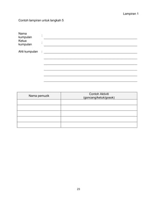 23
Lampiran 1
Contoh lampiran untuk langkah 5
Nama
kumpulan
:
Ketua
kumpulan
:
Ahli kumpulan :
Nama pemuzik
Contoh Aktiviti
(goncang/ketuk/gosok)
 