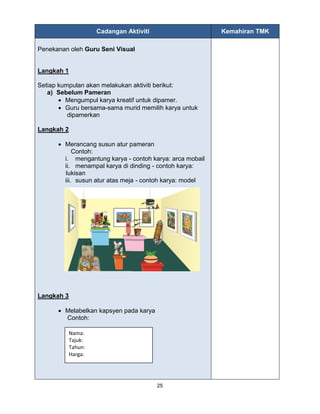 25
Cadangan Aktiviti Kemahiran TMK
Penekanan oleh Guru Seni Visual
Langkah 1
Setiap kumpulan akan melakukan aktiviti berikut:
a) Sebelum Pameran
 Mengumpul karya kreatif untuk dipamer.
 Guru bersama-sama murid memilih karya untuk
dipamerkan
Langkah 2
 Merancang susun atur pameran
Contoh:
i. mengantung karya - contoh karya: arca mobail
ii. menampal karya di dinding - contoh karya:
lukisan
iii. susun atur atas meja - contoh karya: model
Langkah 3
 Melabelkan kapsyen pada karya
Contoh:
Nama:
Tajuk:
Tahun:
Harga:
 
