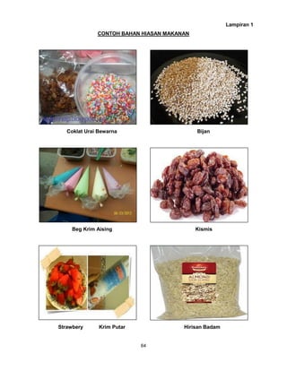64
Lampiran 1
CONTOH BAHAN HIASAN MAKANAN
Coklat Urai Bewarna Bijan
Beg Krim Aising Kismis
Strawbery Krim Putar Hirisan Badam
 