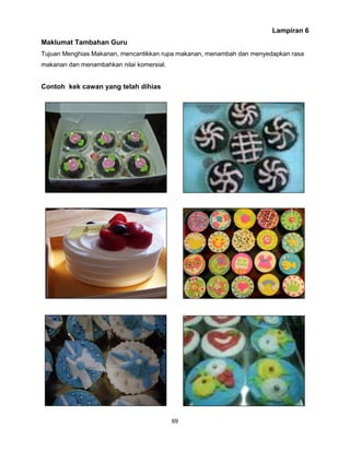 69
Lampiran 6
Maklumat Tambahan Guru
Tujuan Menghias Makanan, mencantikkan rupa makanan, menambah dan menyedapkan rasa
makanan dan menambahkan nilai komersial.
Contoh kek cawan yang telah dihias
 