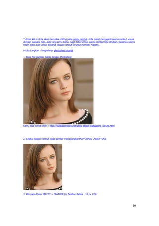 Tutorial kali ini kita akan mencoba editing pada warna rambut.. kita dapat mengganti warna rambut sesuai
dengan suasana hati...ada yang perlu kamu ingat, tidak semua warna rambut bisa dirubah, biasanya warna
hitam polos sulit untuk diwarna kecuali rambut tersebut memiliki higlight…

ini dia Langkah - langkahnya photoshop tutorial :

1. Buka File gambar diatas dengan Photoshop:




Kamu bisa donlot disini : http://wallpaperstock.net/alexis-bledel-wallpapers_w5529.html




2. Seleksi bagian rambut pada gambar menggunakan POLYGONAL LASSO TOOL




3. Klik pada Menu SELECT > FEATHER (isi Feather Radius : 10 px ) OK



                                                                                                      10
 