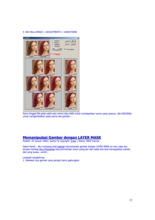 4. Klik Menu IMAGE > ADJUSTMENTS > VARIATIONS




Kamu tinggal klik pada salah satu warna atau lebih untuk mendapatkan warna yang seseuai…klik ORIGINAL
untuk mengembalikan pada warna asli gambar….




Memanipulasi Gambar dengan LAYER MASK
Publish: 29 Januari 2008 | Author & Copyright: Irvan | Status: FREE tutorial

Salam Kenal… Aku numpang post tutorial memanipulasi gambar dengan LAYER MASK ya mas..sapa tau
dengan berbagi ilmu Photoshop bisa bermanfaat untuk orang lain dan kelak kita bisa mendapatkan pahala
dari yang kuasa.. amien…

Langkah-Langkahnya:
1. Sediakan dua gambar yang pengen kamu gabungkan




                                                                                                    11
 
