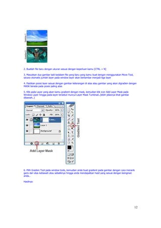 2. Buatlah file baru dengan ukuran sesuai dengan keperluan kamu [CTRL + N]

3. Masukkan dua gambar tadi kedalam file yang baru yang kamu buat dengan menggunakan Move Tool,
secara otomatis jumlah layer pada window layer akan bertambar menjadi tiga layer

4. Pastikan posisi layer sesuai dengan gambar keterangan di atas atau gambar yang akan digradien dengan
MASK berada pada posisi paling atas

5. Klik pada Layer yang akan kamu gradient dengan mask, kemudian klik icon Add Layer Mask pada
Window Layer hingga pada layer tersebut muncul Layer Mask Tumbnail..(lebih jelasnya lihat gambar
dibawah..)




6. Pilih Gradien Tool pada window tools, kemudian anda buat gradient pada gambar dengan cara menarik
garis dari atas kebawah atau sebaliknya hingga anda mendapatkan hasil yang sesuai dengan keinginan
anda..

Hasilnya:




                                                                                                    12
 