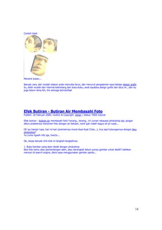 Contoh Hasil




Menarik bukan...

Banyak cara, dan mudah silakan anda mencoba terus, dan menurut pengalaman saya belajar design grafis
itu, lebih mudah dari internet ketimbang dari buku-buku, awal sayabisa design grafis dari situs ini , dan itu
juga belum lama loh, thx semoga bermanfaat




Efek Butiran - Butiran Air Membasahi Foto
Publish: 28 Februari 2008 | Author & Copyright: Johan | Status: FREE tutorial

Efek butiran - butiran air membasahi foto? tenang.. tenang.. ini cuman rekayasa photoshop aja, jangan
dikira prakteknya menyiram foto dengan air betulan, nanti gak malah bagus eh jd rusak...

Oh iya hampir lupa, hari ini kan (premiernya movie Ayat-Ayat Cinta...), trus apa hubungannya dengan ilmu
photoshop?
Ya cuma ngasih info aja, hwe3x...

Ok, tanpa banyak chit-chat ini langkah-langkahnya:

1. Buka Gambar yang akan diedit dengan photoshop
Bisa foto kamu atau pemandangan alam, atau barangkali belum punya gambar untuk diedit? silahkan
mencari di search engine, disini saya menggunakan gambar pantai...




                                                                                                           14
 