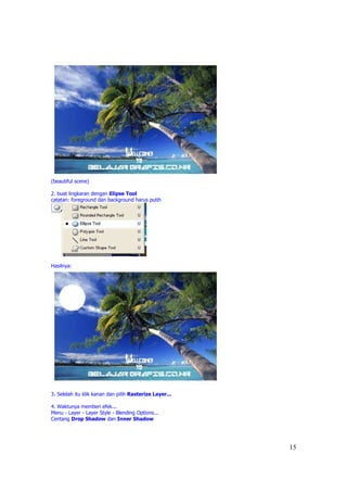 (beautiful scene)

2. buat lingkaran dengan Elipse Tool
catatan: foreground dan background harus putih




Hasilnya:




3. Selelah itu klik kanan dan pilih Rasterize Layer...

4. Waktunya memberi efek...
Menu - Layer - Layer Style - Blending Options...
Centang Drop Shadow dan Inner Shadow




                                                         15
 