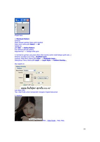 Project baru

3. Membuat Pattern
Caranya:
Masih dengan gambar hitam putih tersebut
Pada menu utama pilih Select --> All
Setelah itu
pilih Edit --> Define Pattern
Fiuh akhinya jadi deh pattern
Kegunaannya --> Sebagai effek garis

4. Kembali ke gambar yang akan diberi efek [wanita cantik model belajar-grafis tadi...]
Pertama: Gunakan jurus ninja... Duplikat Layer
Caranya: Pada Menu Utama pilih Layer --> Duplicate Layer...
Selanjutnya: Menu Utama pilih Layer --> Layer Style --> Pattern Overlay...

Atur seperti ini




Lalu tekan [OK]
Tips: Ubah Scale untuk memperoleh mengatur tingkat keburaman

5. Hasilnya:




                                           Wah... Video Rusak... Help..Help..




                                                                                          19
 