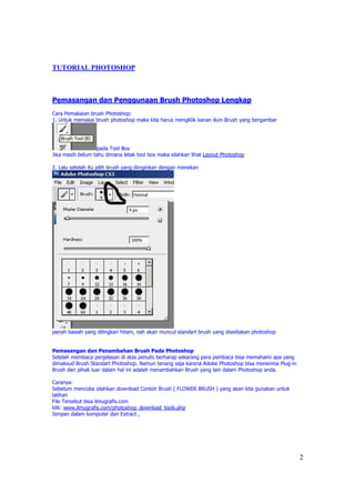 TUTORIAL PHOTOSHOP



Pemasangan dan Penggunaan Brush Photoshop Lengkap
Cara Pemakaian brush Photoshop:
1. Untuk memakai brush photoshop maka kita harus mengKlik kanan ikon Brush yang bergambar




                  pada Tool Box
Jika masih belum tahu dimana letak tool box maka silahkan lihat Layout Photoshop

2. Lalu setelah itu pilih brush yang diinginkan dengan menekan




panah bawah yang dilingkari hitam, nah akan muncul standart brush yang disediakan photoshop


Pemasangan dan Penambahan Brush Pada Photoshop
Setelah membaca penjelasan di atas penulis berharap sekarang para pembaca bisa memahami apa yang
dimaksud Brush Standart Photoshop. Namun tenang saja karena Adobe Photoshop bisa menerima Plug-in
Brush dari pihak luar dalam hal ini adalah menambahkan Brush yang lain dalam Photoshop anda.

Caranya:
Sebelum mencoba silahkan download Contoh Brush ( FLOWER BRUSH ) yang akan kita gunakan untuk
latihan
File Tersebut bisa ilmugrafis.com
klik: www.ilmugrafis.com/photoshop_download_tools.php
Simpan dalam komputer dan Extract ,




                                                                                                    2
 