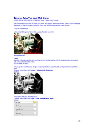 Tutorial Foto Tua dan Efek Kuno
Publish: 19 Mei 2008 | Author & Copyright: Johan | Status: FREE tutorial

Foto jaman sekarang diubah ke model foto jaman perjuangan? Mana bisa? tenang, coba dulu tutorial Adobe
photoshop ini dijamin foto kamu yang full colour bisa jadi foto hasil jepretan masa lampau...

Langkah - Langkahnya:

1. Download dulu gambar (artis idola saya Liv Tyler) di bawah ini




download gambar

Tips!!
Atau jika anda ingin gambar yang lain bisa mencari foto2 artis idola anda di Google dengan memasukkan
kata kunci nama artis idola anda...
Go To Google Services...

2. Buka gambar hasil dowload dengan program photoshop, setelah itu kita ubah gambar ke mode hitam
putih...
Caranya: Menu Utama pilih Image - Adjustment - Desarture
Hasilnya:




3. Setelah itu kita beri effek Film Grain
Caranya: Menu Utama pilih Filter - Filter Gallery - Film Grain
Setting:




                                                                                                        20
 