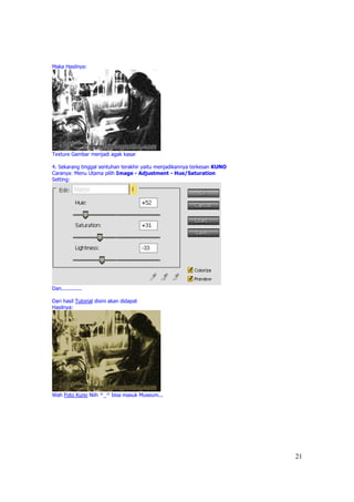 Maka Hasilnya:




Texture Gambar menjadi agak kasar

4. Sekarang tinggal sentuhan terakhir yaitu menjadikannya terkesan KUNO
Caranya: Menu Utama pilih Image - Adjustment - Hue/Saturation
Setting:




Dan.............

Dari hasil Tutorial disini akan didapat
Hasilnya:




Wah Foto Kuno Niih ^_^ bisa masuk Museum...




                                                                          21
 