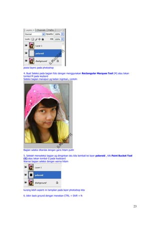 posisi layers pada photoshop

4. Buat Seleksi pada bagian foto dengan menggunakan Rectangular Marquee Tool (M) atau tekan
tombol M pada keybord
Seleksi bagian manapun yg kalian inginkan, contoh:




Bagian seleksi ditandai dengan garis hitam putih

5. Setelah menseleksi bagian yg diinginkan lalu kita kembali ke layer polaroid , klik Paint Bucket Tool
(G) atau tekan tombol G pada keyboard
Warnai bagian seleksi dengan warna hitam




kurang lebih seperti ini tampilan pada layer photoshop kita

6. bikin back ground dengan menekan CTRL + Shift + N



                                                                                                          23
 