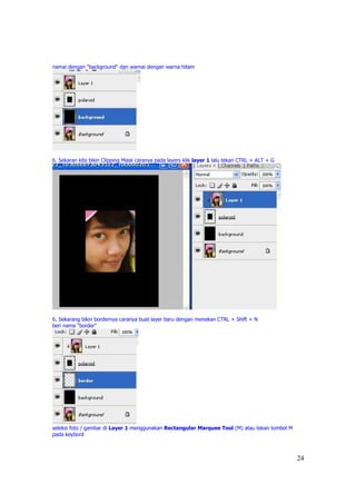 namai dengan "background" dan warnai dengan warna hitam




6. Sekaran kita bikin Clipping Mask caranya pada layers klik layer 1 lalu tekan CTRL + ALT + G




6. Sekarang bikin bordernya caranya buat layer baru dengan menekan CTRL + Shift + N
beri nama "border"




seleksi foto / gambar di Layer 1 menggunakan Rectangular Marquee Tool (M) atau tekan tombol M
pada keybord



                                                                                                 24
 
