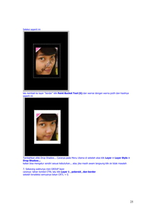 Seleksi seperti ini




lalu kembali ke layer "border" klik Paint Bucket Tool (G) dan warnai dengan warna putih dan hasilnya
seperti ini




Tambahkan efek Drop Shadow... Caranya pada Menu Utama di sebelah atas klik Layer > Layer Style >
Drop Shadow...
kalian bisa mengatur sendiri sesuai kebutuhan... atau jika masih awam langsung klik ok tidak masalah

7. Sekarang waktunya men GROUP layer
caranya: tahan tombol CTRL lalu klik Layer 1 , polaroid , dan border
setelah terseleksi semuanya tekan CRTL + G




                                                                                                       25
 