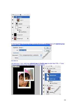 8. Sekarang gandakan Group layer dengan menekan klik kanan pada Group 1 lalu pilih duplicate group




lalu tekan ok

nah pada group 1 copy, seleksi layer polaroid copy dan border copy kemudian tekan CTRL + T untuk
transform bagian mana yg ingin di Clipping mask menjadi polaroid




                                                                                                   26
 