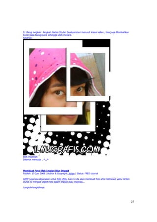 9. Ulangi langkah - langkah diatas (8) dan berekperimen menurut kreasi kalian , bisa juga ditambahkan
brush pada background sehingga lebih menarik
hasilnya:




Efek Polaroids
Selamat mencoba ..^_^



Membuat Foto Efek Impian Blur Impact
Publish: 19 Juni 2008 | Author & Copyright: Johan | Status: FREE tutorial

GIMP juga bisa digunakan untuk foto effek, kali ini kita akan membuat foto artis Hollywood yaitu Kirsten
Dunst ini menjadi seperti foto dalam impian atau imajinasi...

Langkah-langkahnya:




                                                                                                           27
 