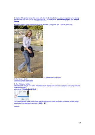 1. Siapkan dulu gambar yang akan kamu edit, bisa fot Ce atau Co kamu... atau orang yang kamu sayangi
Kalo mau edit foto artis cari aja di Google Services... KEYWORDNYA: Actress Wallpapers atau Actress
Photos

Atau pakai gambar yang disediakan ilmugrafis, Nah tuh kurang enak apa... banyak pilihan kan...




                                              [+] Klik gambar untuk Zoom
Kirsten Dunst - Cantik
Donwload gambar di ilmugrafis

2. Mari Melakukan Seleksi
Sebetulnya ada banyak cara untuk menyeleksi suatu object, namun saat ini saya pakai cara yang menurut
saya paling mudah...
yaitu dengan Metode Quick Mask




Untuk mengaktifkan quick mask tinggal nge-klik toggle quick mask pada pojok kiri bawah window image
atau dengan menggunakann shortcut ( Shift + Q ).

Hasilnya:




                                                                                                       28
 