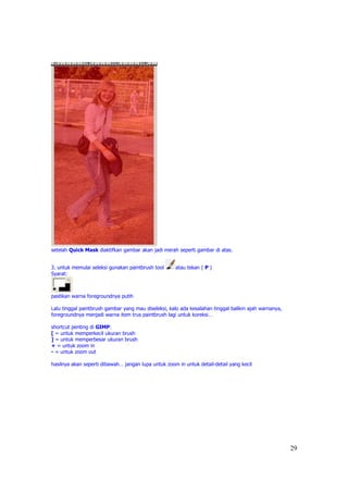 setelah Quick Mask diaktifkan gambar akan jadi merah seperti gambar di atas.


3. untuk memulai seleksi gunakan paintbrush tool     atau tekan ( P )
Syarat:



pastikan warna foregroundnya putih

Lalu tinggal paintbrush gambar yang mau diseleksi, kalo ada kesalahan tinggal balikin ajah warnanya,
foregroundnya menjadi warna item trus paintbrush lagi untuk koreksi…

shortcut penting di GIMP:
[ = untuk memperkecil ukuran brush
] = untuk memperbesar ukuran brush
+ = untuk zoom in
- = untuk zoom out

hasilnya akan seperti dibawah… jangan lupa untuk zoom in untuk detail-detail yang kecil




                                                                                                       29
 