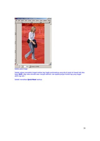 Seleksi pada Image

Setelah selesai menyeleksi tinggal matikan lagi toggle quickmasknya yang ada di pojok kiri bawah tadi atau
tekan Shift + Q, maka otomatis akan menjadi selection. dan apabila pengen koreksi lagi yang tinggal
aktifin lagi deh…

Setelah mematikan Quick Mask hasilnya:




                                                                                                        30
 