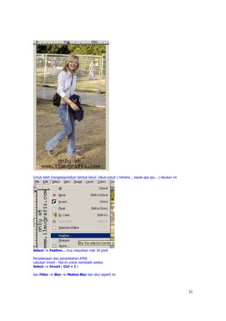Untuk lebih mengekspresikan bentuk lekuk- lekuk tubuh ( hehehe... kayak apa aja... ) lakukan ini:




Select -> Feather… trus masukkan nilai 18 pixel

Penyelesaian dan penambahan EFEK
Lakukan Invert - Hal ini untuk membalik seleksi
Select -> Invert ( Ctrl + I )

lalu Filter -> Blur -> Motion Blur dan atur seperti ini




                                                                                                    31
 