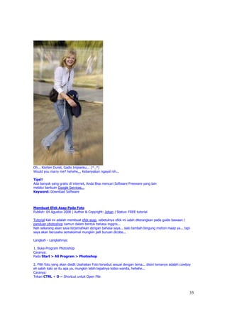 Oh... Kisrten Dunst, Gadis Impianku... (^_*)
Would you marry me? hehehe,,, Kebanyakan ngayal nih...

Tips!!
Ada banyak yang gratis di internet, Anda Bisa mencari Software Freeware yang lain
melalui bantuan Google Services...
Keyword: Download Software



Membuat Efek Asap Pada Foto
Publish: 04 Agustus 2008 | Author & Copyright: Johan | Status: FREE tutorial

Tutorial Kali ini adalah membuat efek asap, sebetulnya efek ini udah diterangkan pada guide bawaan /
panduan photoshop namun dalam bentuk bahasa inggris...
Nah sekarang akan saya terjemahkan dengan bahasa saya... kalo tambah bingung mohon maap ya... tapi
saya akan berusaha semaksimal mungkin jadi buruan dicoba...

Langkah - Langkahnya:

1. Buka Program Photoshop
Caranya:
Pada Start > All Program > Photoshop

2. Pilih foto yang akan diedit Usahakan Foto tersebut sesuai dengan tema... disini temanya adalah cowboy
eh salah kalo ce itu apa ya, mungkin lebih tepatnya koboi wanita, hehehe...
Caranya:
Tekan CTRL + O = Shortcut untuk Open File



                                                                                                       33
 
