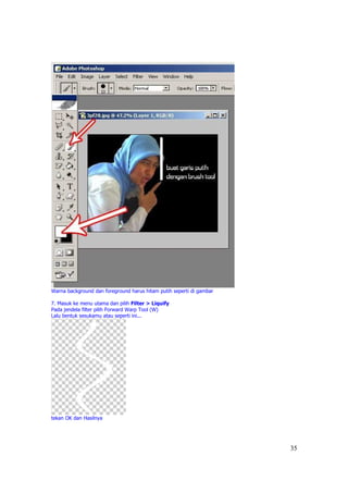 Warna background dan foreground harus hitam putih seperti di gambar

7. Masuk ke menu utama dan pilih Filter > Liquify
Pada jendela filter pilih Forward Warp Tool (W)
Lalu bentuk sesukamu atau seperti ini...




tekan OK dan Hasilnya




                                                                      35
 
