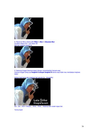 8. Masuk ke Menu Utama pilih Filter > Blur > Glausian Blur
Gunakan Radius 8.0 - Lalu tekan OK
Nah kan hasilnya seperti ini




9. Sekarang tinggal disempurnakan dengan menambahkan banyak asap
Caranya tinggal ulangi aja langkah 6 sampai langkah 8 karena saya tidak mau membatasi imajinasi
kalian

berikut hasil karya dan imajinasi dari penulis (jo - ilmugrafis)




Dor - Dor - DOr!!! Wuszzz... Uhuk... Uhuk... Asepnya bikin sesak napas bok

Terima Kasih




                                                                                                  36
 
