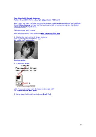 Foto Hitam Putih Menjadi Berwarna
Publish: 11 Juni 2008 | Author & Copyright: Johan | Status: FREE tutorial

Ajaib.. Ajaib.. dan Ajaib... Hal itulah yang dulu pernah saya ucapkan ketika melihat teman saya mengubah
dengan Adobe photoshop sehingga foto hitam putihnya menjadi berwarna, sekarang saya akan bagikan
rahasia photoshop itu kepada anda...

Ok langsung saja, begini caranya:

Pada prinsipnya caranya sama seperti cara Efek Foto Dual Colors Max

1. Buka Gambar hitam putih anda dengan photoshop
Disini saya menggunakan foto teman saya
Klik gambar untuk memperbesar...




Download gambar

2. Ok Waktunya beraksi...




Ubah Foreground menjadi hitam dan Background menjadi putih
lalu klik Edit in Quick Mask Mode

3. Warnai Bagian kulit terlebih dahulu dengan Brush Tool




                                                                                                       37
 